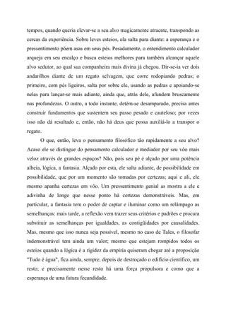 tempos, quando queria elevar-se a seu alvo magicamente atraente, transpondo as
cercas da experiência. Sobre leves esteios, ela salta para diante: a esperança e o
pressentimento põem asas em seus pés. Pesadamente, o entendimento calculador
arqueja em seu encalço e busca esteios melhores para também alcançar aquele
alvo sedutor, ao qual sua companheira mais divina já chegou. Dir-se-ia ver dois
andarilhos diante de um regato selvagem, que corre rodopiando pedras; o
primeiro, com pés ligeiros, salta por sobre ele, usando as pedras e apoiando-se
nelas para lançar-se mais adiante, ainda que, atrás dele, afundem bruscamente
nas profundezas. O outro, a todo instante, detém-se desamparado, precisa antes
construir fundamentos que sustentem seu passo pesado e cauteloso; por vezes
isso não dá resultado e, então, não há deus que possa auxiliá-lo a transpor o
regato.
O que, então, leva o pensamento filosófico tão rapidamente a seu alvo?
Acaso ele se distingue do pensamento calculador e mediador por seu vôo mais
veloz através de grandes espaços? Não, pois seu pé é alçado por uma potência
alheia, lógica, a fantasia. Alçado por esta, ele salta adiante, de possibilidade em
possibilidade, que por um momento são tomadas por certezas; aqui e ali, ele
mesmo apanha certezas em vôo. Um pressentimento genial as mostra a ele e
adivinha de longe que nesse ponto há certezas demonstráveis. Mas, em
particular, a fantasia tem o poder de captar e iluminar como um relâmpago as
semelhanças: mais tarde, a reflexão vem trazer seus critérios e padrões e procura
substituir as semelhanças por igualdades, as contigüidades por causalidades.
Mas, mesmo que isso nunca seja possível, mesmo no caso de Tales, o filosofar
indemonstrável tem ainda um valor; mesmo que estejam rompidos todos os
esteios quando a lógica é a rigidez da empiria quiseram chegar até a proposição
"Tudo é água", fica ainda, sempre, depois de destroçado o edifício científico, um
resto; e precisamente nesse resto há uma força propulsora e como que a
esperança de uma futura fecundidade.
 