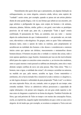 Naturalmente não quero dizer que o pensamento, em alguma limitação ou
enfraquecimento, ou como alegoria, conserva ainda, talvez, uma espécie de
"verdade": assim como, por exemplo, quando se pensa em um artista plástico
diante de uma queda d'água, e ele vê, nas formas que saltam ao seu encontro, um
jogo artístico e prefigurador da água, com corpos de homens e de animais,
máscaras, plantas, falésias, ninfas, grifos e, em geral, com todos os protótipos
possíveis: de tal modo que, para ele, a proposição "Tudo é água" estaria
confirmada. O pensamento de Tales, ao contrário, tem seu valor — mesmo
depois do conhecimento de que é indemonstrável — em pretender ser, em todo
caso, não-místico e não-alegórico. Os gregos, entre os quais Tales subitamente
destacou tanto, eram o oposto de todos os realistas, pois propriamente só
acreditavam na realidade dos homens e dos deuses e consideravam a natureza
inteira como que apenas um disfarce, mascaramento e metamorfose desses
homens-deuses. O homem era para eles a verdade e o núcleo das coisas, todo o
resto apenas aparência e jogo ilusório. Justamente por isso era tão incrivelmente
difícil para eles captar os conceitos como conceitos: e, ao inverso dos modernos,
entre os quais mesmo o mais pessoal se sublima em abstrações, entre eles o mais
abstrato sempre confluía de novo em uma pessoa. Mas Tales dizia: "Não é o
homem, mas a água, a realidade das coisas"; ele começa a acreditar na natureza,
na medida em que, pelo menos, acredita na água. Como matemático e
astrônomo, ele se havia tornado frio e insensível a todo o místico e o alegórico e,
se não logrou alcançar a sobriedade da pura proposição "Tudo é um" e se deteve
em uma expressão física, ele era, contudo, entre os gregos de seu tempo, uma
estranha raridade. Talvez os admiráveis órficos possuíssem a capacidade de
captar abstrações e de pensar sem imagens, em um grau ainda superior a ele:
mas estes só chegaram a exprimi-lo na forma da alegoria. Também Ferécides de
Siros, que está próximo de Tales no tempo e em muitas das concepções físicas,
oscila, ao exprimi-las, naquela região intermediária em que o mito se casa com a
alegoria: de tal modo que, por exemplo, se aventura a comparar a Terra com um
 