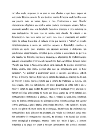 carvalho alado, suspenso no ar com as asas abertas, e que Zeus, depois de
sobrepujar Kronos, reveste de um faustoso manto de honra, onde bordou, com
sua própria mão, as terras, águas e rios. Contraposto a esse filosofar
obscuramente alegórico, que mal se deixa traduzir em imagens visuais, Tales é
um mestre criador, que, sem fabulação fantástica, começou a ver a natureza em
suas profundezas. Se para isso se serviu, sem dúvida, da ciência e do
demonstrável, mas logo saltou por sobre eles, isso é igualmente um caráter
típico da cabeça filosófica. A palavra grega que designa o "sábio" se prende,
etimologicamente, a sapio, eu saboreio, sapiens, o degustador, sisyphos, o
homem do gosto mais apurado; um apurado degustar e distinguir, um
significativo discernimento, constitui, pois, segundo a consciência do povo, a
arte peculiar do filósofo. Este não é prudente, se chamamos de prudente àquele
que, em seus assuntos próprios, sabe descobrir o bem. Aristóteles diz com razão:
"Aquilo que Tales e Anaxágoras sabem será chamado de insólito, assombroso,
difícil, divino, mas inútil, porque eles não se importavam com os bens
humanos". Ao escolher e discriminar assim o insólito, assombroso, difícil,
divino, a filosofia marca o limite que a separa da ciência, do mesmo modo que,
ao preferir o inútil, marca o limite que a separa da prudência. A ciência, sem
essa seleção, sem esse refinamento de gosto, precipita-se sobre tudo o que é
possível saber, na cega avidez de querer conhecer a qualquer preço; enquanto o
pensar filosófico está sempre no rastro das coisas dignas de serem sabidas, dos
conhecimentos importantes e grandes. Mas o conceito de grandeza é mutável,
tanto no domínio moral quanto no estético: assim a filosofia começa por legislar
sobre a grandeza, a ela se prende uma doação de nomes. "Isto é grande", diz ela,
e com isso eleva o homem acima da avidez cega, desenfreada, de seu impulso ao
conhecimento. Pelo conceito de grandeza, ela refreia esse impulso: ainda mais
por considerar o conhecimento máximo, da essência e do núcleo das coisas,
como alcançável e alcançado. Quando Tales diz: 'Tudo é água", o homem
estremece e se ergue do tatear e rastejar vermiformes das ciências isoladas,
 
