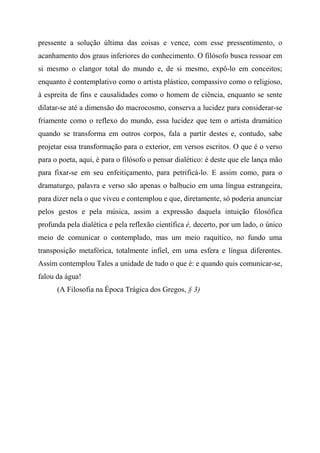 pressente a solução última das coisas e vence, com esse pressentimento, o
acanhamento dos graus inferiores do conhecimento. O filósofo busca ressoar em
si mesmo o clangor total do mundo e, de si mesmo, expô-lo em conceitos;
enquanto é contemplativo como o artista plástico, compassivo como o religioso,
à espreita de fins e causalidades como o homem de ciência, enquanto se sente
dilatar-se até a dimensão do macrocosmo, conserva a lucidez para considerar-se
friamente como o reflexo do mundo, essa lucidez que tem o artista dramático
quando se transforma em outros corpos, fala a partir destes e, contudo, sabe
projetar essa transformação para o exterior, em versos escritos. O que é o verso
para o poeta, aqui, é para o filósofo o pensar dialético: é deste que ele lança mão
para fixar-se em seu enfeitiçamento, para petrificá-lo. E assim como, para o
dramaturgo, palavra e verso são apenas o balbucio em uma língua estrangeira,
para dizer nela o que viveu e contemplou e que, diretamente, só poderia anunciar
pelos gestos e pela música, assim a expressão daquela intuição filosófica
profunda pela dialética e pela reflexão científica é, decerto, por um lado, o único
meio de comunicar o contemplado, mas um meio raquítico, no fundo uma
transposição metafórica, totalmente infiel, em uma esfera e língua diferentes.
Assim contemplou Tales a unidade de tudo o que é: e quando quis comunicar-se,
falou da água!
(A Filosofia na Época Trágica dos Gregos, § 3)
 
