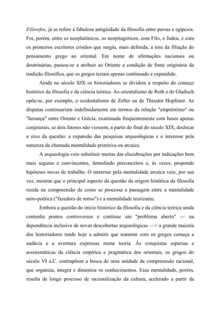 Filósofos, já se refere à fabulosa antigüidade da filosofia entre persas e egípcios.
Foi, porém, entre os neoplatônicos, os neopitagóricos, com Filo, o Judeu, e com
os primeiros escritores cristãos que surgiu, mais definida, a tese da filiação do
pensamento grego ao oriental. Em nome de afirmações nacionais ou
doutrinárias, passou-se a atribuir ao Oriente a condição de fonte originária da
tradição filosófica, que os gregos teriam apenas continuado e expandido.
Ainda no século XIX os historiadores se dividem a respeito do começo
histórico da filosofia e da ciência teórica. Ao orientalismo de Roth e de Gladisch
opõe-se, por exemplo, o ocidentalismo de Zeller ou de Theodor Hopfener. As
disputas continuariam indefinidamente em termos da relação "empréstimo" ou
"herança" entre Oriente e Grécia, examinada freqüentemente com bases apenas
conjeturais, se dois fatores não viessem, a partir do final do século XIX, deslocar
o eixo da questão: a expansão das pesquisas arqueológicas e o interesse pela
natureza da chamada mentalidade primitiva ou arcaica.
A arqueologia veio substituir muitas das elucubrações por indicações bem
mais seguras e convincentes, demolindo preconceitos e, às vezes, propondo
hipóteses novas de trabalho. O interesse pela mentalidade arcaica veio, por sua
vez, mostrar que o principal aspecto da questão da origem histórica da filosofia
reside na compreensão de como se processa a passagem entre a mentalidade
mito-poética ("fazedora de mitos") e a mentalidade teorizante.
Embora a questão do início histórico da filosofia e da ciência teórica ainda
contenha pontos controversos e continue um "problema aberto" — na
dependência inclusive de novas descobertas arqueológicas —> a grande maioria
dos historiadores tende hoje a admitir que somente com os gregos começa a
audácia e a aventura expressas numa teoria. Às conquistas esparsas e
assistemáticas da ciência empírica e pragmática dos orientais, os gregos do
século VI a.C. contrapõem a busca de uma unidade de compreensão racional,
que organiza, integra e dinamiza os conhecimentos. Essa mentalidade, porém,
resulta de longo processo de racionalização da cultura, acelerado a partir da
 
