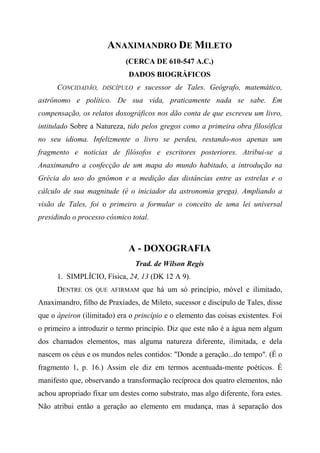 ANAXIMANDRO DE MILETO
(CERCA DE 610-547 A.C.)
DADOS BIOGRÁFICOS
CONCIDADÃO, DISCÍPULO e sucessor de Tales. Geógrafo, matemático,
astrônomo e político. De sua vida, praticamente nada se sabe. Em
compensação, os relatos doxográficos nos dão conta de que escreveu um livro,
intitulado Sobre a Natureza, tido pelos gregos como a primeira obra filosófica
no seu idioma. Infelizmente o livro se perdeu, restando-nos apenas um
fragmento e noticias de filósofos e escritores posteriores. Atribui-se a
Anaximandro a confecção de um mapa do mundo habitado, a introdução na
Grécia do uso do gnômon e a medição das distâncias entre as estrelas e o
cálculo de sua magnitude (é o iniciador da astronomia grega). Ampliando a
visão de Tales, foi o primeiro a formular o conceito de uma lei universal
presidindo o processo cósmico total.
A - DOXOGRAFIA
Trad. de Wilson Regis
1. SIMPLÍCIO, Física, 24, 13 (DK 12 A 9).
DENTRE OS QUE AFIRMAM que há um só princípio, móvel e ilimitado,
Anaximandro, filho de Praxíades, de Mileto, sucessor e discípulo de Tales, disse
que o ápeiron (ilimitado) era o princípio e o elemento das coisas existentes. Foi
o primeiro a introduzir o termo princípio. Diz que este não é a água nem algum
dos chamados elementos, mas alguma natureza diferente, ilimitada, e dela
nascem os céus e os mundos neles contidos: "Donde a geração...do tempo". (É o
fragmento 1, p. 16.) Assim ele diz em termos acentuada-mente poéticos. É
manifesto que, observando a transformação recíproca dos quatro elementos, não
achou apropriado fixar um destes como substrato, mas algo diferente, fora estes.
Não atribui então a geração ao elemento em mudança, mas à separação dos
 