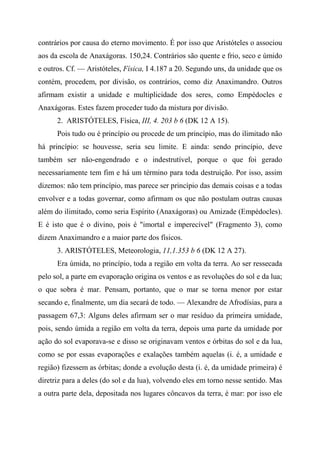 contrários por causa do eterno movimento. É por isso que Aristóteles o associou
aos da escola de Anaxágoras. 150,24. Contrários são quente e frio, seco e úmido
e outros. Cf. — Aristóteles, Física, I 4.187 a 20. Segundo uns, da unidade que os
contém, procedem, por divisão, os contrários, como diz Anaximandro. Outros
afirmam existir a unidade e multiplicidade dos seres, como Empédocles e
Anaxágoras. Estes fazem proceder tudo da mistura por divisão.
2. ARISTÓTELES, Física, III, 4. 203 b 6 (DK 12 A 15).
Pois tudo ou é princípio ou procede de um princípio, mas do ilimitado não
há princípio: se houvesse, seria seu limite. E ainda: sendo princípio, deve
também ser não-engendrado e o indestrutível, porque o que foi gerado
necessariamente tem fim e há um término para toda destruição. Por isso, assim
dizemos: não tem princípio, mas parece ser princípio das demais coisas e a todas
envolver e a todas governar, como afirmam os que não postulam outras causas
além do ilimitado, como seria Espírito (Anaxágoras) ou Amizade (Empédocles).
E é isto que é o divino, pois é "imortal e imperecível" (Fragmento 3), como
dizem Anaximandro e a maior parte dos físicos.
3. ARISTÓTELES, Meteorologia, 11,1.353 b 6 (DK 12 A 27).
Era úmida, no princípio, toda a região em volta da terra. Ao ser ressecada
pelo sol, a parte em evaporação origina os ventos e as revoluções do sol e da lua;
o que sobra é mar. Pensam, portanto, que o mar se torna menor por estar
secando e, finalmente, um dia secará de todo. — Alexandre de Afrodísias, para a
passagem 67,3: Alguns deles afirmam ser o mar resíduo da primeira umidade,
pois, sendo úmida a região em volta da terra, depois uma parte da umidade por
ação do sol evaporava-se e disso se originavam ventos e órbitas do sol e da lua,
como se por essas evaporações e exalações também aquelas (i. é, a umidade e
região) fizessem as órbitas; donde a evolução desta (i. é, da umidade primeira) é
diretriz para a deles (do sol e da lua), volvendo eles em torno nesse sentido. Mas
a outra parte dela, depositada nos lugares côncavos da terra, é mar: por isso ele
 
