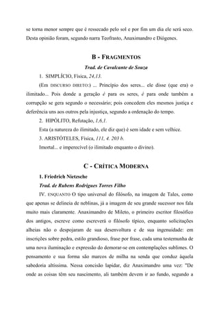 se torna menor sempre que é ressecado pelo sol e por fim um dia ele será seco.
Desta opinião foram, segundo narra Teofrasto, Anaximandro e Diógenes.
B - FRAGMENTOS
Trad. de Cavalcante de Souza
1. SIMPLÍCIO, Física, 24,13.
(Em DISCURSO DIRETO:) ... Princípio dos seres... ele disse (que era) o
ilimitado... Pois donde a geração é para os seres, é para onde também a
corrupção se gera segundo o necessário; pois concedem eles mesmos justiça e
deferência uns aos outros pela injustiça, segundo a ordenação do tempo.
2. HIPÓLITO, Refutação, 1,6,1.
Esta (a natureza do ilimitado, ele diz que) é sem idade e sem velhice.
3. ARISTÓTELES, Física, 111, 4. 203 b.
Imortal... e imperecível (o ilimitado enquanto o divino).
C - CRÍTICA MODERNA
1. Friedrich Nietzsche
Trad. de Rubens Rodrigues Torres Filho
IV. ENQUANTO O tipo universal do filósofo, na imagem de Tales, como
que apenas se delineia de neblinas, já a imagem de seu grande sucessor nos fala
muito mais claramente. Anaximandro de Mileto, o primeiro escritor filosófico
dos antigos, escreve como escreverá o filósofo típico, enquanto solicitações
alheias não o despojaram de sua desenvoltura e de sua ingenuidade: em
inscrições sobre pedra, estilo grandioso, frase por frase, cada uma testemunha de
uma nova iluminação e expressão do demorar-se em contemplações sublimes. O
pensamento e sua forma são marcos de milha na senda que conduz àquela
sabedoria altíssima. Nessa concisão lapidar, diz Anaximandro uma vez: "De
onde as coisas têm seu nascimento, ali também devem ir ao fundo, segundo a
 