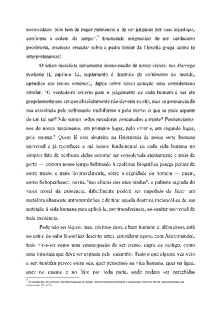 necessidade; pois têm de pagar penitência e de ser julgadas por suas injustiças,
conforme a ordem do tempo".7
Enunciado enigmático de um verdadeiro
pessimista, inscrição oracular sobre a pedra limiar da filosofia grega, como te
interpretaremos?
O único moralista seriamente intencionado de nosso século, nos Parerga
(volume II, capítulo 12, suplemento à doutrina do sofrimento do mundo,
apêndice aos textos conexos), depõe sobre nosso coração uma consideração
similar. "O verdadeiro critério para o julgamento de cada homem é ser ele
propriamente um ser que absolutamente não deveria existir, mas se penitencia de
sua existência pelo sofrimento multiforme e pela morte: o que se pode esperar
de um tal ser? Não somos todos pecadores condenados à morte? Penitenciamo-
nos de nosso nascimento, em primeiro lugar, pelo viver e, em segundo lugar,
pelo morrer." Quem lê essa doutrina na fisionomia de nossa sorte humana
universal e já reconhece a má índole fundamental da cada vida humana no
simples fato de nenhuma delas suportar ser considerada atentamente e mais de
perto — embora nosso tempo habituado à epidemia biográfica pareça pensar de
outro modo, e mais favoravelmente, sobre a dignidade do homem — quem,
como Schopenhauer, ouviu, "nas alturas dos ares hindus", a palavra sagrada do
valor moral da existência, dificilmente poderá ser impedido de fazer um
metáfora altamente antropomórfica e de tirar aquela doutrina melancólica de sua
restrição à vida humana para aplicá-la, por transferência, ao caráter universal de
toda existência.
Pode não ser lógico, mas, em todo caso, é bem humano e, além disso, está
no estilo do salto filosófico descrito antes, considerar agora, com Anaximandro,
todo vir-a-ser como uma emancipação do ser eterno, digna de castigo, como
uma injustiça que deve ser expiada pelo sucumbir. Tudo o que alguma vez veio
a ser, também perece outra vez, quer pensemos na vida humana, quer na água,
quer no quente e no frio: por toda parte, onde podem ser percebidas
7
As citações dos pré-socráticos são todas traduzidas do alemão: interessa reproduzir fielmente a tradução que Nietzsche lhes dá, para compreender sua
interpretação. (N. do T.)
 