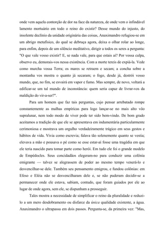 onde vem aquela contorção de dor na face da natureza, de onde vem o infindável
lamento mortuário em todo o reino do existir? Desse mundo do injusto, do
insolente declínio da unidade originária das coisas, Anaximandro refugiou-se em
um abrigo metafísico, do qual se debruça agora, deixa o olhar rolar ao longe,
para enfim, depois de um silêncio meditativo, dirigir a todos os seres a pergunta:
"O que vale vosso existir? E, se nada vale, para que estais aí? Por vossa culpa,
observo eu, demorais-vos nessa existência. Com a morte tereis de expiá-la. Vede
como murcha vossa Terra; os mares se retraem e secam; a concha sobre a
montanha vos mostra o quanto já secaram; o fogo, desde já, destrói vosso
mundo, que, no fim, se esvairá em vapor e fumo. Mas sempre, de novo, voltará a
edificar-se um tal mundo de inconstância: quem seria capaz de livrar-vos da
maldição do vir-a-ser?".
Para um homem que faz tais perguntas, cujo pensar arrebatado rompe
constantemente as malhas empíricas para logo lançar-se no mais alto vôo
supralunar, nem todo modo de viver pode ter sido bem-vindo. De bom grado
aceitamos a tradição de que ele se apresentava em indumentária particularmente
cerimoniosa e mostrava um orgulho verdadeiramente trágico em seus gestos e
hábitos de vida. Vivia como escrevia; falava tão solenemente quanto se vestia;
elevava a mão e pousava o pé como se esse estar-aí fosse uma tragédia em que
ele teria nascido para tomar parte como herói. Em tudo ele foi o grande modelo
de Empédocles. Seus concidadãos elegeram-no para conduzir uma colônia
emigrante — talvez se alegrassem de poder ao mesmo tempo venerá-lo e
desvencilhar-se dele. Também seu pensamento emigrou, e fundou colônias: em
Efeso e Eléia não se desvencilharam dele e, se não puderam decidir-se a
permanecer onde ele estava, sabiam, contudo, que foram guiados por ele ao
lugar de onde agora, sem ele, se dispunham a prosseguir.
Tales mostra a necessidade de simplificar o reino da pluralidade e reduzi-
lo a um mero desdobramento ou disfarce da única qualidade existente, a água.
Anaximandro o ultrapassa em dois passos. Pergunta-se, da primeira vez: "Mas,
 