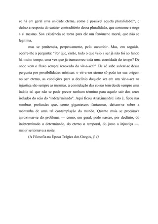 se há em geral uma unidade eterna, como é possível aquela pluralidade?", e
deduz a resposta do caráter contraditório dessa pluralidade, que consome e nega
a si mesmo. Sua existência se torna para ele um fenômeno moral, que não se
legitima,
mas se penitencia, perpetuamente, pelo sucumbir. Mas, em seguida,
ocorre-lhe a pergunta: "Por que, então, tudo o que veio a ser já não foi ao fundo
há muito tempo, uma vez que já transcorreu toda uma eternidade de tempo? De
onde vem o fluxo sempre renovado do vir-a-ser?" Ele só sabe salvar-se dessa
pergunta por possibilidades místicas: o vir-a-ser eterno só pode ter sua origem
no ser eterno, as condições para o declínio daquele ser em um vir-a-ser na
injustiça são sempre as mesmas, a constelação das coisas tem desde sempre uma
índole tal que não se pode prever nenhum término para aquele sair dos seres
isolados do seio do "indeterminado". Aqui ficou Anaximandro: isto é, ficou nas
sombras profundas que, como gigantescos fantasmas, deitam-se sobre a
montanha de uma tal contemplação do mundo. Quanto mais se procurava
aproximar-se do problema — como, em geral, pode nascer, por declínio, do
indeterminado o determinado, do eterno o temporal, do justo a injustiça —,
maior se tornava a noite.
(A Filosofia na Época Trágica dos Gregos, § 4)
 