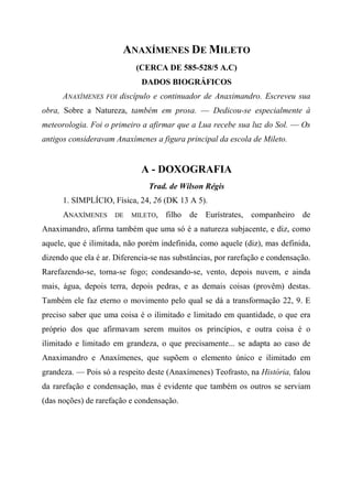 ANAXÍMENES DE MILETO
(CERCA DE 585-528/5 A.C)
DADOS BIOGRÁFICOS
ANAXÍMENES FOI discípulo e continuador de Anaximandro. Escreveu sua
obra, Sobre a Natureza, também em prosa. — Dedicou-se especialmente à
meteorologia. Foi o primeiro a afirmar que a Lua recebe sua luz do Sol. — Os
antigos consideravam Anaxímenes a figura principal da escola de Mileto.
A - DOXOGRAFIA
Trad. de Wilson Régis
1. SIMPLÍCIO, Física, 24, 26 (DK 13 A 5).
ANAXÍMENES DE MILETO, filho de Eurístrates, companheiro de
Anaximandro, afirma também que uma só é a natureza subjacente, e diz, como
aquele, que é ilimitada, não porém indefinida, como aquele (diz), mas definida,
dizendo que ela é ar. Diferencia-se nas substâncias, por rarefação e condensação.
Rarefazendo-se, torna-se fogo; condesando-se, vento, depois nuvem, e ainda
mais, água, depois terra, depois pedras, e as demais coisas (provêm) destas.
Também ele faz eterno o movimento pelo qual se dá a transformação 22, 9. E
preciso saber que uma coisa é o ilimitado e limitado em quantidade, o que era
próprio dos que afirmavam serem muitos os princípios, e outra coisa é o
ilimitado e limitado em grandeza, o que precisamente... se adapta ao caso de
Anaximandro e Anaxímenes, que supõem o elemento único e ilimitado em
grandeza. — Pois só a respeito deste (Anaxímenes) Teofrasto, na História, falou
da rarefação e condensação, mas é evidente que também os outros se serviam
(das noções) de rarefação e condensação.
 
