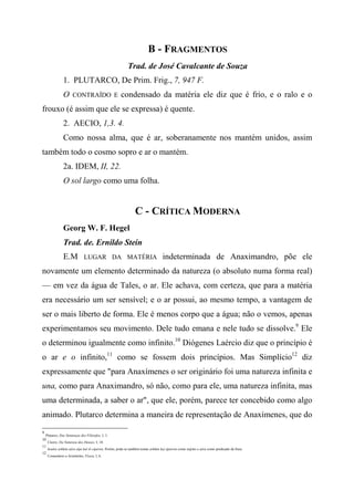 B - FRAGMENTOS
Trad. de José Cavalcante de Souza
1. PLUTARCO, De Prim. Frig., 7, 947 F.
O CONTRAÍDO E condensado da matéria ele diz que é frio, e o ralo e o
frouxo (é assim que ele se expressa) é quente.
2. AECIO, 1,3. 4.
Como nossa alma, que é ar, soberanamente nos mantém unidos, assim
também todo o cosmo sopro e ar o mantém.
2a. IDEM, II, 22.
O sol largo como uma folha.
C - CRÍTICA MODERNA
Georg W. F. Hegel
Trad. de. Ernildo Stein
E.M LUGAR DA MATÉRIA indeterminada de Anaximandro, põe ele
novamente um elemento determinado da natureza (o absoluto numa forma real)
— em vez da água de Tales, o ar. Ele achava, com certeza, que para a matéria
era necessário um ser sensível; e o ar possui, ao mesmo tempo, a vantagem de
ser o mais liberto de forma. Ele é menos corpo que a água; não o vemos, apenas
experimentamos seu movimento. Dele tudo emana e nele tudo se dissolve.9
Ele
o determinou igualmente como infinito.10
Diógenes Laércio diz que o princípio é
o ar e o infinito,11
como se fossem dois princípios. Mas Simplício12
diz
expressamente que "para Anaxímenes o ser originário foi uma natureza infinita e
una, como para Anaximandro, só não, como para ele, uma natureza infinita, mas
uma determinada, a saber o ar", que ele, porém, parece ter concebido como algo
animado. Plutarco determina a maneira de representação de Anaxímenes, que do
9
Plutarco, Das Sentenças dos Filósofos, I, 3.
10
Cícero, Da Natureza dos Deuses, I, 10.
11
houlos arkhèn aéra eípe kaí tò cípeiwn. Porém, pode-se também tomar arkhèn ka) ápeiron como sujeito e aéra como predicado da frase.
12
Comentário a Aristóteles, Física, I, 6.
 