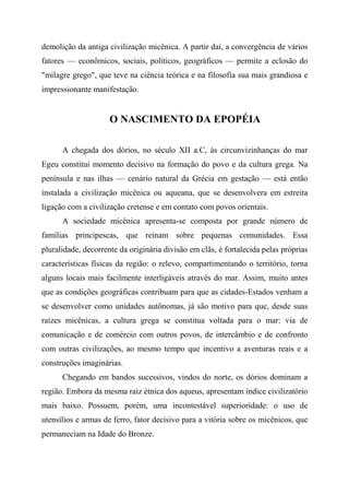 demolição da antiga civilização micênica. A partir daí, a convergência de vários
fatores — econômicos, sociais, políticos, geográficos — permite a eclosão do
"milagre grego", que teve na ciência teórica e na filosofia sua mais grandiosa e
impressionante manifestação.
O NASCIMENTO DA EPOPÉIA
A chegada dos dórios, no século XII a.C, às circunvizinhanças do mar
Egeu constitui momento decisivo na formação do povo e da cultura grega. Na
península e nas ilhas — cenário natural da Grécia em gestação — está então
instalada a civilização micênica ou aqueana, que se desenvolvera em estreita
ligação com a civilização cretense e em contato com povos orientais.
A sociedade micênica apresenta-se composta por grande número de
famílias principescas, que reinam sobre pequenas comunidades. Essa
pluralidade, decorrente da originária divisão em clãs, é fortalecida pelas próprias
características físicas da região: o relevo, compartimentando o território, torna
alguns locais mais facilmente interligáveis através do mar. Assim, muito antes
que as condições geográficas contribuam para que as cidades-Estados venham a
se desenvolver como unidades autônomas, já são motivo para que, desde suas
raízes micênicas, a cultura grega se constitua voltada para o mar: via de
comunicação e de comércio com outros povos, de intercâmbio e de confronto
com outras civilizações, ao mesmo tempo que incentivo a aventuras reais e a
construções imaginárias.
Chegando em bandos sucessivos, vindos do norte, os dórios dominam a
região. Embora da mesma raiz étnica dos aqueus, apresentam índice civilizatório
mais baixo. Possuem, porém, uma incontestável superioridade: o uso de
utensílios e armas de ferro, fator decisivo para a vitória sobre os micênicos, que
permaneciam na Idade do Bronze.
 