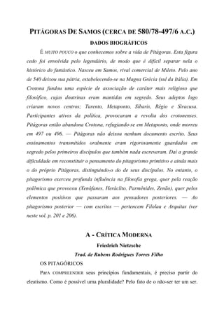 PITÁGORAS DE SAMOS (CERCA DE 580/78-497/6 A.C.)
DADOS BIOGRÁFICOS
É MUITO POUCO o que conhecemos sobre a vida de Pitágoras. Esta figura
cedo foi envolvida pelo legendário, de modo que é difícil separar nela o
histórico do fantástico. Nasceu em Samos, rival comercial de Mileto. Pelo ano
de 540 deixou sua pátria, estabelecendo-se na Magna Grécia (sul da Itália). Em
Crotona fundou uma espécie de associação de caráter mais religioso que
filosófico, cujas doutrinas eram mantidas em segredo. Seus adeptos logo
criaram novos centros; Tarento, Metaponto, Síbaris, Régio e Siracusa.
Participantes ativos da política, provocaram a revolta dos crotonenses.
Pitágoras então abandona Crotona, refugiando-se em Metaponto, onde morreu
em 497 ou 496. — Pitágoras não deixou nenhum documento escrito. Seus
ensinamentos transmitidos oralmente eram rigorosamente guardados em
segredo pelos primeiros discípulos que também nada escreveram. Daí a grande
dificuldade em reconstituir o pensamento do pitagorismo primitivo e ainda mais
o do próprio Pitágoras, distinguindo-o do de seus discípulos. No entanto, o
pitagorismo exerceu profunda influência na filosofia grega, quer pela reação
polêmica que provocou (Xenófanes, Heráclito, Parmênides, Zenão), quer pelos
elementos positivos que passaram aos pensadores posteriores. — Ao
pitagorismo posterior — com escritos — pertencem Filolau e Arquitas (ver
neste vol. p. 201 e 206).
A - CRÍTICA MODERNA
Friedrich Nietzsche
Trad. de Rubens Rodrigues Torres Filho
OS PITAGÓRICOS
ParA COMPREENDER seus princípios fundamentais, é preciso partir do
eleatismo. Como é possível uma pluralidade? Pelo fato de o não-ser ter um ser.
 