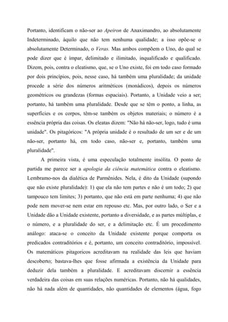 Portanto, identificam o não-ser ao Apeiron de Anaximandro, ao absolutamente
Indeterminado, àquilo que não tem nenhuma qualidade; a isso opõe-se o
absolutamente Determinado, o Veras. Mas ambos compõem o Uno, do qual se
pode dizer que é ímpar, delimitado e ilimitado, inqualificado e qualificado.
Dizem, pois, contra o eleatismo, que, se o Uno existe, foi em todo caso formado
por dois princípios, pois, nesse caso, há também uma pluralidade; da unidade
procede a série dos números aritméticos (monádicos), depois os números
geométricos ou grandezas (formas espaciais). Portanto, a Unidade veio a ser;
portanto, há também uma pluralidade. Desde que se têm o ponto, a linha, as
superfícies e os corpos, têm-se também os objetos materiais; o número é a
essência própria das coisas. Os eleatas dizem: "Não há não-ser, logo, tudo é uma
unidade". Os pitagóricos: "A própria unidade é o resultado de um ser e de um
não-ser, portanto há, em todo caso, não-ser e, portanto, também uma
pluralidade".
A primeira vista, é uma especulação totalmente insólita. O ponto de
partida me parece ser a apologia da ciência matemática contra o eleatismo.
Lembramo-nos da dialética de Parmênides. Nela, é dito da Unidade (supondo
que não existe pluralidade): 1) que ela não tem partes e não é um todo; 2) que
tampouco tem limites; 3) portanto, que não está em parte nenhuma; 4) que não
pode nem mover-se nem estar em repouso etc. Mas, por outro lado, o Ser e a
Unidade dão a Unidade existente, portanto a diversidade, e as partes múltiplas, e
o número, e a pluralidade do ser, e a delimitação etc. É um procedimento
análogo: ataca-se o conceito da Unidade existente porque comporta os
predicados contraditórios e é, portanto, um conceito contraditório, impossível.
Os matemáticos pitagoricos acreditavam na realidade das leis que haviam
descoberto; bastava-lhes que fosse afirmada a existência da Unidade para
deduzir dela também a pluralidade. E acreditavam discernir a essência
verdadeira das coisas em suas relações numéricas. Portanto, não há qualidades,
não há nada além de quantidades, não quantidades de elementos (água, fogo
 