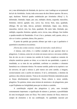 etc.), mas delimitações do ilimitado, do Apeiron; este é análogo ao ser potencial
da hyle de Aristóteles. Assim, toda coisa nasce de dois fatores opostos. De novo,
aqui, dualismo. Notável quadro estabelecido por Aristóteles (Metaf. I, 5):
delimitado, ilimitado; ímpar, par; uno, múltiplo; direita, esquerda; masculino,
feminino; imóvel, agitado; reto, curvo; luz, trevas; bom, mau; quadrado,
oblongo. De um lado, têm-se, portanto: delimitado, ímpar, uno, direita,
masculino, imóvel, reto, luz, bom, quadrado. De outro lado, ilimitado, par,
múltiplo, esquerda, feminino, agitado, curvo, trevas, mau, ablongo. Isso lembra
o quadro-modelo de Parmênides. O ser é luz e, portanto, sutil, quente, ativo; o
não-ser é noite e, portanto, denso, frio, passivo.
O ponto de partida que permite afirmar que tudo o que é qualitativo é
quantitativo encontra-se na acústica.
[Teoria das cordas sonoras; relação de intervalos; modo dórico.]
A música, com efeito, é o melhor exemplo do que queriam dizer os
pitagoricos. A música, como tal, só existe em nossos nervos e em nosso cérebro;
fora de nós ou em si mesma (no sentido de Locke), compõe-se somente de
relações numéricas quanto ao ritmo, se se trata de sua quantidade, e quanto à
tonalidade, se se trata de sua qualidade, conforme se considere o elemento
harmônico ou o elemento rítmico. No mesmo sentido, poder-se-ia exprimir o ser
do universo, do qual a música é, pelo menos em certo sentido, a imagem,
exclusivamente com o auxílio de números. E tal é, estritamente, o domínio da
química e das ciências naturais. Trata-se de encontrar fórmulas matemáticas para
as forças absolutamente impenetráveis. Nossa ciência é, nesse sentido,
pitagórica. Na química, temos uma mistura de atomismo e de pitagorismo, para
a qual Ecphantus na Antigüidade passa por ter aberto o caminho.
A contribuição original dos pitagoricos é, pois, uma invenção
extremamente importante: a significação do número e, portanto, a possibilidade
de uma investigação exata em física. Nos outros sistemas de física, tratava-se
sempre de elementos e de sua combinação. As qualidades nasciam por
 