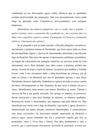 combinação ou por dissociação; agora, enfim, afirma-se que as qualidades
residem na diversidade das proporções. Mas esse pressentimento estava ainda
longe da aplicação exata. Contentou-se, provisoriamente, com analogias
fantasiosas.
[Simbolismo dos números pitagóricos: um é a razão, dois a opinião, |
quatro a justiça, cinco o casamento, dez a perfeição etc.; um é o ponto, dois é a
linha, três a superfície, quatro o volume. Cosmogonia. O Universo e os planetas
esféricos. A harmonia das esferas.]
Se se pergunta a que se pode vincular a filosofia pitagórica, encontra-se,
inicialmente, o primeiro sistema de Parmênides, que fazia nascer todas as coisas
de uma dualidade; depois, o Ápeiron de Anaximandro, delimitado e movido pelo
fogo de Heráclito. Mas estes são apenas, evidentemente, problemas secundários;
na origem há a descoberta das analogias numéricas no universo, ponto de vista
inteiramente novo. Para defender essa idéia contra a doutrina unitária dos
eleatas, tiveram de erigir a noção de número, foi preciso que também a Unidade
tivesse vindo a ser; retomaram então a idéia heraclitiana do pólemos, pai de
todas as coisas, e da Harmonia que une as qualidades opostas; a essa força,
Parmênides chamava Aphrodite. Simbolizava a gênese de todas as coisas a partir
da oitava. Decompuseram os dois elementos de que nasce o número em par e
ímpar. Identificaram essas noções com termos filosóficos já usuais. Chamar o
Ápeiron de Par é sua grande inovação; isso porque os ímpares, os gnómones,
davam nascimento a uma série limitada de números, os números quadrados.
Remetem-se, assim, a Anaximandro, que reaparece aqui pela última vez. Mas
identificam esse limite com o fogo de Heráclito, cuja tarefa é, agora, dissolver o
indeterminado em tantas relações numéricas determinadas; é essencialmente
uma força calculadora. Se houvessem tomado emprestado de Heráclito a
palavra lógos, teriam entendido por ela a proporção (aquilo que fixa as
proporções, como o Veras fixa o limite). Sua idéia fundamental é esta: a
matéria, que é representada inteiramente destituída de qualidade, somente por
 