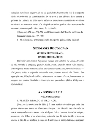 relações numéricas adquire tal ou tal qualidade determinada. Tal é a resposta
dada ao problema de Anaximandro. O vir-a-ser é um cálculo. Isso lembra a
palavra de Leibniz, ao dizer que a música é exercitium arithmeticae occultum
nescientis se numerare animi. Os pitagóricos teriam podido dizer o mesmo do
universo, mas sem poder dizer quem faz o cálculo.
(Obras, ml. XIX, pp. 214-224, em O Nascimento da Filosofia na Época da
Tragédia Grega, pp. 141-144)
1 O exercício de aritmética oculto do espírito que não sabe calcular.
XENÓFANES DE COLOFÃO
(CERCA DE 570-528 A.C.)
DADOS BIOGRÁFICOS
SEGUNDO APOLODORO, Xenófanes nasceu em Colofão, na Jônia, de onde
se viu forçado a emigrar, quando ainda jovem, levando então vida errante.
Passou parte de sua vida na Sicília. Sua conexão com Eléia parece duvidosa. —
Foi poeta, sábio e rapsodo, cantando seus poemas através da Grécia. Em
oposição aos filósofos de Mileto, só escreveu em verso. Fez-se famoso com os
ataques aos poetas (Hesíodo e Homero) e aos pensadores (Tales, Pitágoras e
Epimênides).
A - DOXOGRAFIA
Trai. de Wilson Regis
1. PLATÃO, Sofista, 242 cã (DK 21 A 29).
[FALA o ESTRANGEIRO de Eléia.] É uma espécie de mito que cada um
parece contar-nos, como se fôssemos crianças. Um dizendo que são três os
seres, mas combatem às vezes entre si alguns deles, e outras, tornados amigos,
casam-se, têm filhos e os alimentam; outro diz que há dois, úmido e seco ou
quente e frio, fá-los coabitar e casar-se. E entre nós a gente eleática, a começar
 