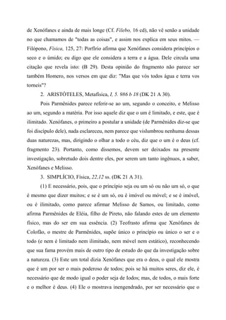 de Xenófanes e ainda de mais longe (Cf. Filebo, 16 cd), não vê senão a unidade
no que chamamos de "todas as coisas", e assim nos explica em seus mitos. —
Filópono, Física, 125, 27: Porfírio afirma que Xenófanes considera princípios o
seco e o úmido; eu digo que ele considera a terra e a água. Dele circula uma
citação que revela isto: (B 29). Desta opinião do fragmento não parece ser
também Homero, nos versos em que diz: "Mas que vós todos água e terra vos
torneis"?
2. ARISTÓTELES, Metafísica, I, 5. 986 b 18 (DK 21 A 30).
Pois Parmênides parece referir-se ao um, segundo o conceito, e Melisso
ao um, segundo a matéria. Por isso aquele diz que o um é limitado, e este, que é
ilimitado. Xenófanes, o primeiro a postular a unidade (de Parmênides diz-se que
foi discípulo dele), nada esclareceu, nem parece que vislumbrou nenhuma dessas
duas naturezas, mas, dirigindo o olhar a todo o céu, diz que o um é o deus (cf.
fragmento 23). Portanto, como dissemos, devem ser deixados na presente
investigação, sobretudo dois dentre eles, por serem um tanto ingênuos, a saber,
Xenófanes e Melisso.
3. SIMPLÍCIO, Física, 22,12 ss. (DK 21 A 31).
(1) E necessário, pois, que o princípio seja ou um só ou não um só, o que
é mesmo que dizer muitos; e se é um só, ou é imóvel ou móvel; e se é imóvel,
ou é ilimitado, como parece afirmar Melisso de Samos, ou limitado, como
afirma Parmênides de Eléia, filho de Pireto, não falando estes de um elemento
físico, mas do ser em sua essência. (2) Teofrasto afirma que Xenófanes de
Colofão, o mestre de Parmênides, supõe único o princípio ou único o ser e o
todo (e nem é limitado nem ilimitado, nem móvel nem estático), reconhecendo
que sua fama provém mais de outro tipo de estudo do que da investigação sobre
a natureza. (3) Este um total dizia Xenófanes que era o deus, o qual ele mostra
que é um por ser o mais poderoso de todos; pois se há muitos seres, diz ele, é
necessário que de modo igual o poder seja de Iodos; mas, de todos, o mais forte
e o melhor é deus. (4) Ele o mostrava inengendrado, por ser necessário que o
 