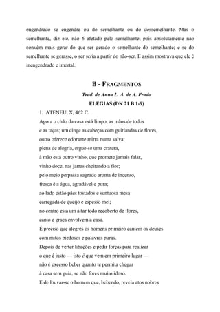 engendrado se engendre ou do semelhante ou do dessemelhante. Mas o
semelhante, diz ele, não 6 afetado pelo semelhante; pois absolutamente não
convém mais gerar do que ser gerado o semelhante do semelhante; e se do
semelhante se gerasse, o ser seria a partir do não-ser. E assim mostrava que ele é
inengendrado e imortal.
B - FRAGMENTOS
Trad. de Anna L. A. de A. Prado
ELEGIAS (DK 21 B 1-9)
1. ATENEU, X, 462 C.
Agora o chão da casa está limpo, as mãos de todos
e as taças; um cinge as cabeças com guirlandas de flores,
outro oferece odorante mirra numa salva;
plena de alegria, ergue-se uma cratera,
à mão está outro vinho, que promete jamais falar,
vinho doce, nas jarras cheirando a flor;
pelo meio perpassa sagrado aroma de incenso,
fresca é a água, agradável e pura;
ao lado estão pães tostados e suntuosa mesa
carregada de queijo e espesso mel;
no centro está um altar todo recoberto de flores,
canto e graça envolvem a casa.
É preciso que alegres os homens primeiro cantem os deuses
com mitos piedosos e palavras puras.
Depois de verter libações e pedir forças para realizar
o que é justo — isto é que vem em primeiro lugar —
não é excesso beber quanto te permita chegar
à casa sem guia, se não fores muito idoso.
E de louvar-se o homem que, bebendo, revela atos nobres
 
