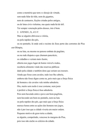como a memória que tem e o desejo de virtude,
sem nada falar de titãs, nem de gigantes,
nem de centauros, ficções criadas pelos antigos,
ou de lutas civis violentas, nas quais nada há de útil.
Ter sempre veneração pelos deuses, isto é bom.
2. ATENEU, X, 413 F.
Mas se alguém obtivesse a vitória,
ou pela rapidez dos pés,
ou no pentatlo, lá onde está o recinto de Zeus perto das correntes do Pisa
em Olímpia,
ou na luta, ou mesmo no penoso embate do pugilato,
ou na rude disputa a que chamam pancrácio,
os cidadãos o veriam mais ilustre,
obteria nos jogos lugar de honra visível a todos,
receberia alimento vindo das reservas públicas
dado pela cidade e também dons que seriam seu tesouro.
Ainda que fosse com cavalos, tudo isso lhe caberia,
embora não fosse digno como eu, pois mais que a força física
de homens e de cavalos vale minha sabedoria.
Ora, muito sem razão é esse costume, nem justo
é preferir a força física à boa sabedoria.
Pois nem havendo entre o povo um bom pugilista,
nem havendo um bom no pentatlo, nem na luta
ou pela rapidez dos pés, que mais que a força física
merece honra entre as ações dos homens nos jogos,
não é por isso que a cidade viveria em maior ordem.
Pequeno motivo de gozo teria a cidade,
se alguém, competindo, vencesse às margens do Pisa,
pois isso não enche os celeiros da cidade.
 
