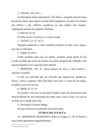 3. ATENEU, XII, 526 A.
As delicadezas inúteis aprenderam13
dos lídios, e, enquanto estavam longe
da odienta tirania, iam à agora vestindo túnicas purpúreas, em geral, em número
não inferior a mil, soberbos, orgulhosos de seus cabelos bem tratados,
respingando perfume de ungüentos artificiais.
4. POLUX, IX, 83.
Os lídios foram os primeiros a cunhar moedas
5. ATENEU, XI, 18. 782 A.
Ninguém temperaria o vinho vertendo-o primeiro na taça, mas a água e
por cima o vinho puro.
6. IDEM, IX, 368 E.
Tendo mandado uma coxa de cabrito, recebeste gordo pernil de boi
cevado, quinhão que honra um homem cuja glória atingirá toda a Hélada e não
passará enquanto viver a raça dos aedos helenos.
7. DIOGENES, VIII, 36. Agora passarei de novo a outro assunto e
indicarei o caminho
E uma vez, passando por um cãozinho que espancavam, apiedou-se,
dizem, e falou o seguinte: Pára! Não batas mais! pois é a alma de um amigo,
reconheci-a ao ouvir sua voz.
8. IDEM, IX, 18. 19.
Já sessenta e sete anos se passaram fazendo vagar meu pensamento pela
terra da Hélada; do meu nascimento até então vinte e cinco a mais, se é que eu
sei falar com verdade sobre isso.
9. Etimológico Genuíno Magno
Do que um homem envelhecido muito mais fraco.
SÁTIRAS (DK 21 B 10-2 a)
10. HERODIANO GRAMÁTICO, Sobre as Longas, p. 296, 6. Desde o
início todos aprenderam seguindo Homero...
13
Os homens de Colofão. (N. do T.)
 