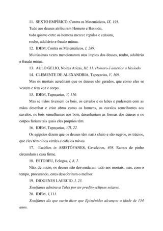 11. SEXTO EMPÍRICO, Contra os Matemáticos, IX, 193.
Tudo aos deuses atribuíram Homero e Hesíodo,
tudo quanto entre os homens merece repulsa e censura,
roubo, adultério e fraude mútua.
12. IDEM, Contra os Matemáticos, I, 289.
Muitíssimas vezes mencionaram atos ímpios dos deuses, roubo, adultério
e fraude mútua.
13. AULO GELIO, Noites Aticas, III, 11. Homero é anterior a Hesíodo.
14. CLEMENTE DE ALEXANDRIA, Tapeçarias, V, 109.
Mas os mortais acreditam que os deuses são gerados, que como eles se
vestem e têm voz e corpo.
15. IDEM, Tapeçarias, V, 110.
Mas se mãos tivessem os bois, os cavalos e os leões e pudessem com as
mãos desenhar e criar obras como os homens, os cavalos semelhantes aos
cavalos, os bois semelhantes aos bois, desenhariam as formas dos deuses e os
corpos fariam tais quais eles próprios têm.
16. IDEM, Tapeçarias, VII, 22.
Os egípcios dizem que os deuses têm nariz chato e são negros, os trácios,
que eles têm olhos verdes e cabelos ruivos.
17. Escólios in ARISTÓFANES, Cavaleiros, 408. Ramos de pinho
circundam a casa firme.
18. ESTOBEU, Eclogas, I, 8, 2.
Não, de início, os deuses não desvendaram tudo aos mortais; mas, com o
tempo, procurando, estes descobriram o melhor.
19. DIOGENES LAERCIO, I, 23.
Xenófanes admirava Tales por ter predito eclipses solares.
20. IDEM, 1,111.
Xenófanes diz que ouviu dizer que Epimênides alcançou a idade de 154
anos.
 