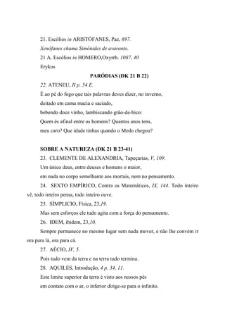 21. Escólios in ARISTÓFANES, Paz, 697.
Xenófanes chama Simônides de avarento.
21 A. Escólios in HOMERO,Oxyrrh. 1087, 40
Erykos
PARÓDIAS (DK 21 B 22)
22. ATENEU, II p. 54 E.
É ao pé do fogo que tais palavras deves dizer, no inverno,
deitado em cama macia e saciado,
bebendo doce vinho, lambiscando grão-de-bico:
Quem és afinal entre os homens? Quantos anos tens,
meu caro? Que idade tinhas quando o Medo chegou?
SOBRE A NATUREZA (DK 21 B 23-41)
23. CLEMENTE DE ALEXANDRIA, Tapeçarias, V, 109.
Um único deus, entre deuses e homens o maior,
em nada no corpo semelhante aos mortais, nem no pensamento.
24. SEXTO EMPÍRICO, Contra os Matemáticos, IX, 144. Todo inteiro
vê, todo inteiro pensa, todo inteiro ouve.
25. SÍMPLICIO, Física, 23,19.
Mas sem esforços ele tudo agita com a força do pensamento.
26. IDEM, ibidem, 23,10.
Sempre permanece no mesmo lugar sem nada mover, e não lhe convém ir
ora para lá, ora para cá.
27. AÉCIO, IV, 5.
Pois tudo vem da terra e na terra tudo termina.
28. AQUILES, Introdução, 4 p. 34, 11.
Este limite superior da terra é visto aos nossos pés
em contato com o ar, o inferior dirige-se para o infinito.
 