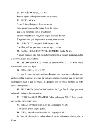 29. SIMPLÍCIO, Física, 188, 32.
Terra e água é tudo quanto vem a ser e cresce.
30. AECIO, III, 4, 4.
O mar é fonte da água, é fonte do vento;
pois, nas nuvens, não haveria a força do vento
que sopra para fora, sem o grande mar,
nem as correntes dos rios, nem a água chuvosa do éter.
É o grande mar que engendra as nuvens, ventos e rios.
31. HERÁCLITO, Alegoria de Homero, c. 44.
O sol lançando-se por sobre a terra e aquecendo-a.
32. Escólios BLT de EUSTÁTIO a HOMERO, Ilíada, XI, 27.
A quem chamam íris, por sua natureza também é nuvem, purpúrea, rubra
e esverdeada aos nossos olhos.
33. SEXTO EMPÍRICO, Contra os Matemáticos, X, 324. Pois todos
nascemos da terra e da água.
34. IDEM, ibidem, Vil, 49, 110.
E o que é claro, portanto, nenhum homem viu, nem haverá alguém que
conheça sobre os deuses e acerca de tudo que digo; pois, ainda que no máximo
acontecesse dizer o que é perfeito, ele próprio não saberia; a respeito de tudo
existe uma opinião.
35. PLUTARCO, Questões de Convivas, IX, 7, p. 746 B. Julga que estas
coisas são análogas às verdadeiras...
36. HERODIANO GRAMÁTICO, Sobre as Longas, 296, 9. Tudo quanto
aos mortais parece ser visto...
37. IDEM, Sobre Particularidades da Linguagem, 30, 30.
E em certas grutas a água goteja.
38. IDEM, Sobre Particularidades da Linguagem, 41, 5.
Se Deus não tivesse feito o dourado mel, muito mais doces, diriam, são os
figos.
 