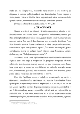 modo em sua simplicidade, mostrando neste mesmo a sua nulidade; c)
afirmando o outro na multiplicidade de suas determinações. Assim veremos a
formação dos eleatas na história. Estas proposições eleáticas interessam ainda
agora à Filosofia, são momentos necessários que nela devem aparecer.
(Preleções sobre a História da Filosofia, pp. 275-276)
b. XENÓFANES
No que se refere à sua filosofia, Xenófanes determinou primeiro o ser
absoluto como o um: "O todo é um". Designou isto também Deus; afirmou que
Deus está implantado em todas as coisas, que ele é supra-sensível, imutável, sem
começo, meio e fim, imóvel. Em alguns de seus versos diz Xenófanes; "Um
Deus é o maior entre os deuses e os homens, e não é comparável aos mortais,
nem quanto à figura nem quanto ao espírito",15
e: "Ele vê em toda parte, pensa
em toda parte e ouve em qualquer lugar", palavras a que Diógenes de Laércio
ainda acrescenta: "Tudo é pensamento e razão".16
Na filosofia física, vimos representado o movimento como um movimento
objetivo, como um surgir e desaparecer. Os pitagóricos tampouco refletiam
sobre estes conceitos, mas usavam também seu ser, o número, como fluido.
Mas, como agora a mudança é concebida em sua mais alta abstração, como
nada, transforma-se, por isso, este movimento objetivo num subjetivo, passa
para o lado da consciência e a essência torna-se imóvel.
Com isto Xenófanes negou a verdade às representações de surgir e
desaparecer, transformações, movimento etc.; aquelas determinações fazem
apenas parte da representação sensível. O princípio é: só é o um, só é o ser. O
um é, aqui, o produto imediato do puro pensamento; em sua imediaticidade é o
ser. A determinação do ser nos é conhecida, é trivial; ser é um verbo auxiliar na
gramática; mas, se tais coisas sabemos de ser e de um, colocamo-los como
determinação singular, ao lado de todos os outros. Aqui, pelo contrário, significa
15
Clemente de Alexandria, Stromata (Miscelâneií) V, 14, pág. 714, ed. Potter.
16
Sexto Empírico, Contra os Matemáticos, IX, § 144; Diógenes Laércio, IX, § 19.
 