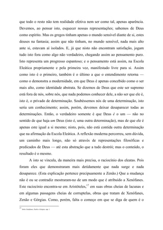 que todo o resto não tem realidade efetiva nem ser como tal, apenas aparência.
Devemos, ao pensar isto, esquecer nossas representações; sabemos de Deus
como espírito. Mas os gregos tinham apenas o mundo sensível diante de si, estes
deuses na fantasia; assim que não tinham, no mundo sensível, nada mais alto
ante si, estavam aí isolados. E, já que nisto não encontram satisfação, jogam
tudo isto fora como algo não verdadeiro, chegando assim ao pensamento puro.
Isto representa um progresso espantoso; e o pensamento está assim, na Escola
Eleática propriamente e pela primeira vez, manifestado livre para si. Assim
como isto é o primeiro, também é o último a que o entendimento retorna —
como o demonstra a modernidade, em que Deus é apenas concebido como o ser
mais alto, como identidade abstrata. Se dizemos de Deus que este ser supremo
está fora de nós, sobre nós, que nada podemos conhecer dele, a não ser que ele é,
isto é, o privado de determinação. Soubéssemos nós de uma determinação, isto
seria um conhecimento; assim, porém, devemos deixar desaparecer todas as
determinações. Então, o verdadeiro somente é que Deus é o um — não no
sentido de que haja um Deus (isto é, uma outra determinação), mas de que ele é
apenas este igual a si mesmo; nisto, pois, não está contida outra determinação
que na afirmação da Escola Eleática. A reflexão moderna percorreu, sem dúvida,
um caminho mais longo, não só através de representações filosóficas e
predicados de Deus — até esta abstração que a tudo destrói; mas o conteúdo, o
resultado é o mesmo.
A isto se vincula, da maneira mais precisa, o raciocínio dos eleatas. Pois
foram eles que demonstraram mais detidamente que nada surge e nada
desaparece. (Esta explicação pertence precipuamente a Zenão.) Que a mudança
não é ou se contradiz mostraram-no de um modo que é atribuído a Xenófanes.
Este raciocínio encontra-se em Aristóteles,17
em suas obras cheias de lacunas e
em algumas passagens cheias de corruptelas, obras que tratam de Xenófanes,
Zenão e Górgias. Como, porém, falta o começo em que se diga de quem é o
17
Sobre Xenófanes, ZenSo e Górgias, cap. 1.
 