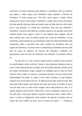 raciocínio, só restam conjeturas para atribuí-lo a Xenófanes. Deve-se observar
que apenas o título sugere que Aristóteles esteja expondo a filosofia de
Xenófanes. O texto começa por: "Ele diz"; nome algum é citado. Outros
manuscritos trazem outros títulos. Xenófanes é citado neste escrito de maneira
tal (uma opinião dele) que tenha que parecer que iria falar disto de outro modo,
caso o que precede, e é citado por Aristóteles, fosse por este atribuído a
Xenófanes. E possível que Melisso ou Zenão estejam aí em questão, como aliás
também muitas vezes sugere o título. E uma dialética mais acabada, nela há
mais reflexão que a que se poderia esperar dos versos de Xenófanes. Já que
Aristóteles expressamente diz que Xenófanes ainda não tinha determinado nada
claramente, então o raciocínio mais culto, contido em Aristóteles, deve ser
negado de Xenófanes. Ao menos tanto é conhecido que Xenófanes mesmo ainda
não era capaz de exprimir, de maneira tão ordenada e definida, seus
pensamentos como no texto de Aristóteles vem indicado. Lá, portanto, afirma-
se:
"Se algo for (ei ti esti), é eterno" [supra-sensível, imutável, não suscetível
de transformação, eterno (aídion)]. Eterno é uma expressão canhestra, pois ao
ouvir o termo logo pensamos no tempo, nele misturamos passado e futuro, como
um tempo infinitamente longo; enquanto na realidade aqui se trata do eterno
(aídion) como o igual a si mesmo, o puramente presente, sem que interviessem
representações de tempo. E; surgir e devir estão excluídos; se algo surgisse,
originar-se-ia ou do nada ou do ser. "E impossível que algo venha do nada. Mas
quer tudo tenha surgido, quer apenas nem tudo seja eterno, em ambos os casos
viria do nada. Pois, se tudo tivesse surgido, antes nada poderia ter sido. E se
apenas algumas coisas fossem e delas todo o resto se originasse, então este um,
'do qual todo o resto (que aparece) surgiria', tomar-se-ia mais e maior. Mas o
mais e o maior se originariam, desta maneira, do nada de si mesmo; pois no
menos não está contido seu mais, nem no menor seu maior." — "Tampouco
 