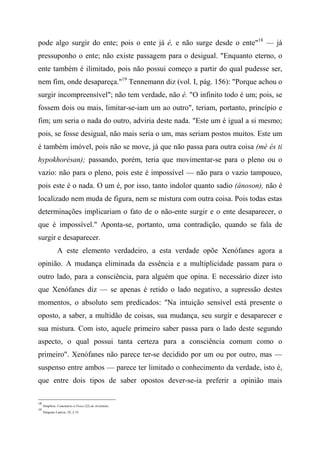 pode algo surgir do ente; pois o ente já é, e não surge desde o ente"18
— já
pressuponho o ente; não existe passagem para o desigual. "Enquanto eterno, o
ente também é ilimitado, pois não possui começo a partir do qual pudesse ser,
nem fim, onde desapareça."19
Tennemann diz (vol. I, pág. 156): "Porque achou o
surgir incompreensível"; não tem verdade, não é. "O infinito todo é um; pois, se
fossem dois ou mais, limitar-se-iam um ao outro", teriam, portanto, princípio e
fim; um seria o nada do outro, adviria deste nada. "Este um é igual a si mesmo;
pois, se fosse desigual, não mais seria o um, mas seriam postos muitos. Este um
é também imóvel, pois não se move, já que não passa para outra coisa (mè és ti
hypokhorésan); passando, porém, teria que movimentar-se para o pleno ou o
vazio: não para o pleno, pois este é impossível — não para o vazio tampouco,
pois este é o nada. O um é, por isso, tanto indolor quanto sadio (ánoson), não é
localizado nem muda de figura, nem se mistura com outra coisa. Pois todas estas
determinações implicariam o fato de o não-ente surgir e o ente desaparecer, o
que é impossível." Aponta-se, portanto, uma contradição, quando se fala de
surgir e desaparecer.
A este elemento verdadeiro, a esta verdade opõe Xenófanes agora a
opinião. A mudança eliminada da essência e a multiplicidade passam para o
outro lado, para a consciência, para alguém que opina. E necessário dizer isto
que Xenófanes diz — se apenas é retido o lado negativo, a supressão destes
momentos, o absoluto sem predicados: "Na intuição sensível está presente o
oposto, a saber, a multidão de coisas, sua mudança, seu surgir e desaparecer e
sua mistura. Com isto, aquele primeiro saber passa para o lado deste segundo
aspecto, o qual possui tanta certeza para a consciência comum como o
primeiro". Xenófanes não parece ter-se decidido por um ou por outro, mas —
suspenso entre ambos — parece ter limitado o conhecimento da verdade, isto é,
que entre dois tipos de saber opostos dever-se-ia preferir a opinião mais
18
Simplício, Comentário à Física (22) de Aristóteles.
19
Diógenes Laércio, IX, § 19.
 