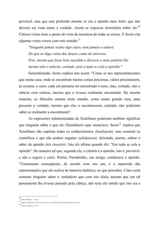 provável, mas que este preferido mesmo só era a opinião mais forte, que não
deveria ser vista como a verdade. Assim se expressa Aristóteles sobre ele.20
Céticos viram nisto o ponto de vista da incerteza de todas as coisas. E Sexto cita
algumas vezes versos com este sentido.21
"Ninguém jamais soube algo claro, nem jamais o saberá
Do que eu digo, tanto dos deuses como do universo,
Pois, mesmo que fosse bem sucedido e dissesse o mais perfeito Ele
mesmo não o saberia, contudo; pois a tudo se cola a opinião."
Generalizando, Sexto explica isto assim: "Como se nos representássemos
que numa casa, onde se encontram muitas coisas preciosas, vários procurassem,
às escuras, o ouro; cada um pensaria ter encontrado o ouro, mas, contudo, não o
saberia com certeza, mesmo que o tivesse realmente encontrado. Da mesma
maneira, os filósofos entram neste mundo, como numa grande casa, para
procurar a verdade; mesmo que eles a encontrassem, contudo, não poderiam
saber se realmente a encontraram".
As expressões indeterminadas de Xenófanes poderiam também significar
que ninguém sabia o que ele (Xenófanes) aqui anunciava. Sexto22
explica que
Xenófanes não suprime todos os conhecimentos (katálepsin), mas somente os
científicos e que não podem enganar (adiáptoton), deixando, porém, sobrar o
saber da opinião (tèn doxazén). Isto ele afirma quando diz: "Em tudo se cola a
opinião". De maneira tal que, segundo ele, o critério é a opinião, isto é, provável,
e não o seguro e certo. Porém, Parmênides, seu amigo, condenava a opinião.
"Unicamente conseqüente, de acordo com seu um, é a supressão das
representações que ele realiza de maneira dialética, no que precedeu. Claro seria
somente ninguém saber o verdadeiro que com isto dizia; mesmo que um tal
pensamento lhe tivesse passado pela cabeça, não teria ele sabido que isto era a
20
Sobre Xenófanes ..., cap. 1.
21
Qmtm os Matemáticos, VII, §§ 47-52, 110, 113; VIII, § 326; Esboços Pirrônicos, II, 4 § 18.
22
Contra os Lógicos, I, 110.
 