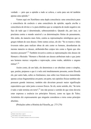 verdade — pois que a opinião a tudo se colava, e seria para um tal também
apenas uma opinião."
Vemos aqui em Xenófanes uma dupla consciência: uma consciência pura
e consciência da essência e uma consciência da opinião; aquela era-lhe a
consciência do divino e é a pura dialética que se comporta de modo negativo em
face de tudo que é determinado, sobressumindo-o. Quando ele, por isso, se
proclama contra o mundo sensível e as determinações finitas do pensamento,
fala então, da maneira mais forte, contra as representações mitológicas que os
gregos tinham de seus deuses. Entre outras coisas, ele diz: "Se os touros e leões
tivessem mãos para realizar obras de arte como os homens, desenhariam da
mesma maneira os deuses, atribuindo-lhes corpos tais como a figura que eles
mesmos possuem".23
Também invectiva contra as representações dos deuses de
Homero e Hesíodo: "Homero e Hesíodo aos deuses atribuíram tudo o que junto
aos homens merece vergonha e reprovação, como roubo, adultério e engano
mútuo".24
Assim como, de um lado, ele determinou o ser absoluto como o simples,
que, porém, perpassa o que é e nele está imediatamente presente, assim filosofa
ele, por outro lado, sobre os fenômenos; mas sobre isso foram-nos transmitidas
apenas coisas fragmentárias em parte; em parte, tais opiniões físicas também não
possuem grande interesse; também não deveriam possuir maior significação
especulativa que valor junto a nossos físicos. Se ele, neste sentido, diz, "de terra
é tudo e tudo termina em terra",25
isto não possui o sentido de que nisto deveria
estar expressa a essência (os princípios físicos), como na água de Tales;
Aristóteles diz expressamente que ninguém considerou a terra como princípio
absoluto.
(Preleções sobre a História da Filosofia, pp. 275-276)
23
Brandis, Estudos Eleatas, I, pág. 68.
24
Sexto Empírico, Contra os Matemáticos, IX, § 193.
25
Ibid., X, §§ 313, 314; Simplício, Comentário à Física (41) de Aristóteles.
 