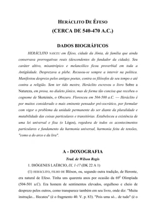 HERÁCLITO DE ÉFESO
(CERCA DE 540-470 A.C.)
DADOS BIOGRÁFICOS
HERÁCLITO NASCEU em Éfeso, cidade da Jônia, de família que ainda
conservava prerrogativas reais (descendentes do fundador da cidade). Seu
caráter altivo, misantrópico e melancólico ficou proverbial em toda a
Antigüidade. Desprezava a plebe. Recusou-se sempre a intervir na política.
Manifestou desprezo pelos antigos poetas, contra os filósofos de seu tempo e até
contra a religião. Sem ter tido mestre, Heráclito escreveu o livro Sobre a
Natureza, em prosa, no dialeto jônico, mas de forma tão concisa que recebeu o
cognome de Skoteinós, o Obscuro. Floresceu em 504-500 a.C. — Heráclito é
por muitos considerado o mais eminente pensador pré-socrático, por formular
com vigor o problema da unidade permanente do ser diante da pluralidade e
mutabilidade das coisas particulares e transitórias. Estabeleceu a existência de
uma lei universal e fixa (o Lógos), regedora de todos os acontecimentos
particulares e fundamento da harmonia universal, harmonia feita de tensões,
"como a do arco e da lira".
A - DOXOGRAFIA
Trad. de Wilson Regis
1. DIÓGENES LAÉRCIO, IX, 1-17 (DK 22 A 1)
(1) HERÁCLITO, FILHO DE Blóson, ou, segundo outra tradição, de Heronte,
era natural de Efeso. Tinha uns quarenta anos por ocasião da 69â
Olimpíada
(504-501 a.C). Era homem de sentimentos elevados, orgulhoso e cheio de
desprezo pelos outros, como transparece também em seu livro, onde diz: "Muita
instrução... Hecateu" (é o fragmento 40. V. p. 83). "Pois uma só... de tudo" (é o
 