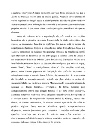 a declamar seus versos. Chegou-se mesmo a duvidar de sua existência e de que a
Ilíada e a Odisséia fossem obra de uma só pessoa. Poderiam ser coletâneas de
cantos populares de antigos aedos e, ainda que tenha existido um poeta chamado
Homero que realizou a ordenação desse material e enriqueceu com contribuições
próprias, o certo é que essas obras contêm passagens procedentes de épocas
diversas.
Além de informar sobre a organização da polis arcaica, as epopéias
homéricas são a primeira expressão documentada da visão mito-poética dos
gregos. A intervenção, benéfica ou maléfica, dos deuses está no âmago da
psicologia dos heróis de Homero e comanda suas ações. Com efeito, a Ilíada e a
Odisséia apresentam-se marcadas pela presença constante de poderes superiores
que interferem no desenrolar da luta entre gregos e troianos (tema da Ilíada) e
nas aventuras de Ulisses ou Odisseu (tema da Odisséia). Na medida em que essa
interferência permanece incerta ou obscura, ela é designada por palavras vagas,
como "théos", "Zeus" e principalmente "dáimon". Nas epopéias homéricas,
porém, essas formas populares de designação das potências superiores e
misteriosas tendem a assumir forma definida, abrindo caminho à compreensão
da divindade e, conseqüentemente, alijando do plano divino o caráter de
inescrutabilidade e de misteriosa ameaça. Mesmo quando representam forças da
natureza os deuses homéricos revestem-se de forma humana; esse
antropomorfismo atribui-lhes aspecto familiar e até certo ponto inteligível,
afastando os terrores relativos a forças obscuras e incontroláveis. Sobrepondo-se
a arcaicas formas de religiosidade, Homero exclui do Olimpo, mundo dos
deuses, as formas monstruosas, da mesma maneira que exclui do culto as
práticas mágicas. Esses aspectos primitivos, quando excepcionalmente
despontam, servem justamente para comprovar o trabalho realizado pelas
epopéias homéricas no sentido de soterrar concepções sombrias e
aterrorizadoras, substituindo-as pela visão de um divino luminoso e acessível, de
contornos definidos porque feito à imagem do homem.
 