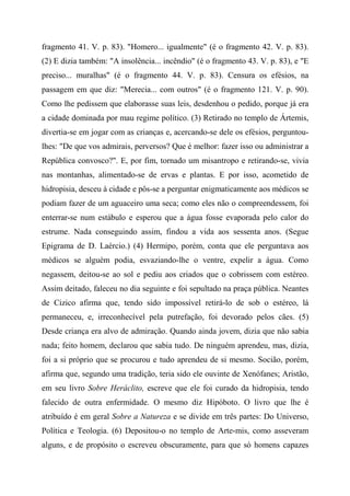 fragmento 41. V. p. 83). "Homero... igualmente" (é o fragmento 42. V. p. 83).
(2) E dizia também: "A insolência... incêndio" (é o fragmento 43. V. p. 83), e "E
preciso... muralhas" (é o fragmento 44. V. p. 83). Censura os efésios, na
passagem em que diz: "Merecia... com outros" (é o fragmento 121. V. p. 90).
Como lhe pedissem que elaborasse suas leis, desdenhou o pedido, porque já era
a cidade dominada por mau regime político. (3) Retirado no templo de Ártemis,
divertia-se em jogar com as crianças e, acercando-se dele os efésios, perguntou-
lhes: "De que vos admirais, perversos? Que é melhor: fazer isso ou administrar a
República convosco?". E, por fim, tornado um misantropo e retirando-se, vivia
nas montanhas, alimentado-se de ervas e plantas. E por isso, acometido de
hidropisia, desceu à cidade e pôs-se a perguntar enigmaticamente aos médicos se
podiam fazer de um aguaceiro uma seca; como eles não o compreendessem, foi
enterrar-se num estábulo e esperou que a água fosse evaporada pelo calor do
estrume. Nada conseguindo assim, findou a vida aos sessenta anos. (Segue
Epigrama de D. Laércio.) (4) Hermipo, porém, conta que ele perguntava aos
médicos se alguém podia, esvaziando-lhe o ventre, expelir a água. Como
negassem, deitou-se ao sol e pediu aos criados que o cobrissem com estéreo.
Assim deitado, faleceu no dia seguinte e foi sepultado na praça pública. Neantes
de Cizico afirma que, tendo sido impossível retirá-lo de sob o estéreo, lá
permaneceu, e, irreconhecível pela putrefação, foi devorado pelos cães. (5)
Desde criança era alvo de admiração. Quando ainda jovem, dizia que não sabia
nada; feito homem, declarou que sabia tudo. De ninguém aprendeu, mas, dizia,
foi a si próprio que se procurou e tudo aprendeu de si mesmo. Socião, porém,
afirma que, segundo uma tradição, teria sido ele ouvinte de Xenófanes; Aristão,
em seu livro Sobre Heráclito, escreve que ele foi curado da hidropisia, tendo
falecido de outra enfermidade. O mesmo diz Hipóboto. O livro que lhe é
atribuído é em geral Sobre a Natureza e se divide em três partes: Do Universo,
Política e Teologia. (6) Depositou-o no templo de Arte-mis, como asseveram
alguns, e de propósito o escreveu obscuramente, para que só homens capazes
 