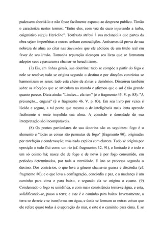 pudessem abordá-lo e não fosse facilmente exposto ao desprezo público. Timão
o caracteriza nestes termos; "Entre eles, com voz de cuco injuriando a turba,
enigmático surgiu Heráclito". Teofrasto atribui à sua melancolia que partes da
obra sejam imperfeitas e outras tenham contradições. Antístenes dá prova de sua
nobreza de alma ao citar nas Sucessões que ele abdicou de um título real em
favor de seu irmão. Tamanha reputação alcançou seu livro que se formaram
adeptos seus e passaram a chamar-se heraclitianos.
(7) Eis, em linhas gerais, sua doutrina: tudo se compõe a partir do fogo e
nele se resolve; tudo se origina segundo o destino e por direções contrárias se
harmonizam os seres; tudo está cheio de almas e demônios. Discorreu também
sobre as afecções que se articulam no mundo e afirmou que o sol é tão grande
quanto parece. Dizia ainda: "Limites... ela tem" (é o fragmento 45. V. p. 83). "A
presunção... engana" (é o fragmento 46. V. p. 83). Em seu livro por vezes é
lúcido e seguro, a tal ponto que mesmo o de inteligência mais lenta aprende
facilmente e sente impelida sua alma. A concisão e densidade de sua
interpretação são incomparáveis.
(8) Os pontos particulares de sua doutrina são os seguintes: fogo é o
elemento e "todas as coisas são permutas de fogo" (fragmento 90), originadas
por rarefação e condensação; mas nada explica com clareza. Tudo se origina por
oposição e tudo flui como um rio (cf. fragmentos 12, 91), e limitado é o todo e
um só cosmo há; nasce ele de fogo e de novo é por fogo consumido, em
períodos determinados, por toda a eternidade. E isto se processa segundo o
destino. Dos contrários, o que leva a gênese chama-se guerra e discórdia (cf.
fragmento 80), e o que leva a conflagração, concórdia e paz, e a mudança é um
caminho para cima e para baixo, e segundo ela se origina o cosmo. (9)
Condensado o fogo se umidifica, e com mais consistência torna-se água, e esta,
solidificando-se, passa a terra; e este é o caminho para baixo. Inversamente, a
terra se derrete e se transforma em água, e desta se formam as outras coisas que
ele refere quase todas à evaporação do mar, e este é o caminho para cima. E se
 