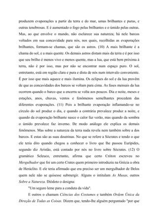 produzem evaporações a partir da terra e do mar, umas brilhantes e puras, e
outras tenebrosas. E é aumentado o fogo pelas brilhantes e o úmido pelas outras.
Mas, ao que envolve o mundo, não esclarece sua natureza; há nele barcos
voltados em sua concavidade para nós, nos quais, recolhidas as evaporações
brilhantes, formam-se chamas, que são os astros. (10) A mais brilhante é a
chama do sol, e a mais quente. Os demais astros distam mais da terra e é por isso
que seu brilho é menos vivo e menos quente, mas a lua, que está bem próxima à
terra, não é por isso, mas por não se encontrar num espaço puro. O sol,
entretanto, está em região clara e pura e dista de nós num intervalo conveniente.
É por isso que mais aquece e mais ilumina. Os eclipses do sol e da lua provêm
de que as concavidades dos barcos se voltam para cima. As fases mensais da lua
ocorrem quando o barco que a encerra se volta aos poucos. Dia e noite, meses e
estações, anos, chuvas, ventos e fenômenos semelhantes procedem das
diferentes evaporações. (11) Pois a brilhante evaporação inflamando-se no
círculo do sol produz o dia, e quando a contrária prevalece produz a noite, e
quando da evaporação brilhante nasce o calor faz verão, mas quando da sombra
o úmido prevalece faz inverno. De modo análogo ele explica os demais
fenômenos. Mas sobre a natureza da terra nada revela nem também sobre a dos
barcos. E estas são as suas doutrinas. No que se refere a Sócrates e tendo o que
ele teria dito quando chegou a conhecer o livro que lhe passou Eurípides,
segundo diz Aristão, está contado por nós no livro sobre Sócrates. (12) O
gramático Seleuco, entretanto, afirma que certo Cróton escreveu no
Mergulhador que foi um certo Crates quem primeiro introduziu na Grécia a obra
de Heráclito. E ele teria afirmado que era preciso ser um mergulhador de Delos
quem nele não se quisesse submergir. Alguns o intitulam As Musas, outros
Sobre a Natureza. Diódoto o designa:
"Um seguro leme para a conduta da vida".
E outros o chamam Ciências dos Costumes e também Ordem Única da
Direção de Todas as Coisas. Dizem que, tendo-lhe alguém perguntado "por que
 