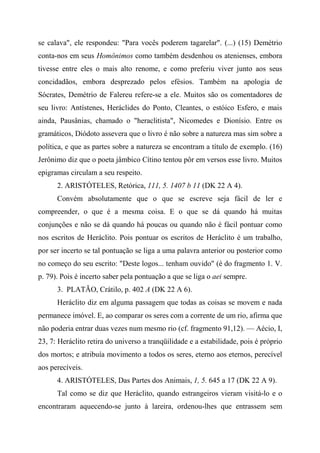 se calava", ele respondeu: "Para vocês poderem tagarelar". (...) (15) Demétrio
conta-nos em seus Homônimos como também desdenhou os atenienses, embora
tivesse entre eles o mais alto renome, e como preferiu viver junto aos seus
concidadãos, embora desprezado pelos efésios. Também na apologia de
Sócrates, Demétrio de Falereu refere-se a ele. Muitos são os comentadores de
seu livro: Antístenes, Heráclides do Ponto, Cleantes, o estóico Esfero, e mais
ainda, Pausânias, chamado o "heraclitista", Nicomedes e Dionísio. Entre os
gramáticos, Diódoto assevera que o livro é não sobre a natureza mas sim sobre a
política, e que as partes sobre a natureza se encontram a título de exemplo. (16)
Jerônimo diz que o poeta jâmbico Cítino tentou pôr em versos esse livro. Muitos
epigramas circulam a seu respeito.
2. ARISTÓTELES, Retórica, 111, 5. 1407 b 11 (DK 22 A 4).
Convém absolutamente que o que se escreve seja fácil de ler e
compreender, o que é a mesma coisa. E o que se dá quando há muitas
conjunções e não se dá quando há poucas ou quando não é fácil pontuar como
nos escritos de Heráclito. Pois pontuar os escritos de Heráclito é um trabalho,
por ser incerto se tal pontuação se liga a uma palavra anterior ou posterior como
no começo do seu escrito: "Deste logos... tenham ouvido" (é do fragmento 1. V.
p. 79). Pois é incerto saber pela pontuação a que se liga o aei sempre.
3. PLATÃO, Crátilo, p. 402 A (DK 22 A 6).
Heráclito diz em alguma passagem que todas as coisas se movem e nada
permanece imóvel. E, ao comparar os seres com a corrente de um rio, afirma que
não poderia entrar duas vezes num mesmo rio (cf. fragmento 91,12). — Aécio, I,
23, 7: Heráclito retira do universo a tranqüilidade e a estabilidade, pois é próprio
dos mortos; e atribuía movimento a todos os seres, eterno aos eternos, perecível
aos perecíveis.
4. ARISTÓTELES, Das Partes dos Animais, 1, 5. 645 a 17 (DK 22 A 9).
Tal como se diz que Heráclito, quando estrangeiros vieram visitá-lo e o
encontraram aquecendo-se junto à lareira, ordenou-lhes que entrassem sem
 