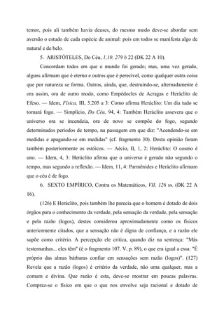 temor, pois ali também havia deuses, do mesmo modo deve-se abordar sem
aversão o estudo de cada espécie de animal: pois em todos se manifesta algo de
natural e de belo.
5. ARISTÓTELES, Do Céu, 1,10. 279 b 22 (DK 22 A 10).
Concordam todos em que o mundo foi gerado; mas, uma vez gerado,
alguns afirmam que é eterno e outros que é perecível, como qualquer outra coisa
que por natureza se forma. Outros, ainda, que, destruindo-se, alternadamente é
ora assim, ora de outro modo, como Empédocles de Acragas e Heráclito de
Efeso. — Idem, Física, III, 5.205 a 3: Como afirma Heráclito: Um dia tudo se
tornará fogo. — Simplício, Do Céu, 94, 4: Também Heráclito assevera que o
universo ora se incendeia, ora de novo se compõe do fogo, segundo
determinados períodos de tempo, na passagem em que diz: "Acendendo-se em
medidas e apagando-se em medidas" (cf. fragmento 30). Desta opinião foram
também posteriormente os estóicos. — Aécio, II, 1, 2: Heráclito: O cosmo é
uno. — Idem, 4, 3: Heráclito afirma que o universo é gerado não segundo o
tempo, mas segundo a reflexão. — Idem, 11, 4: Parmênides e Heráclito afirmam
que o céu é de fogo.
6. SEXTO EMPÍRICO, Contra os Matemáticos, VII, 126 ss. (DK 22 A
16).
(126) E Heráclito, pois também lhe parecia que o homem é dotado de dois
órgãos para o conhecimento da verdade, pela sensação da verdade, pela sensação
e pela razão (logos), destes considerou aproximadamente como os físicos
anteriormente citados, que a sensação não é digna de confiança, e a razão ele
supõe como critério. A percepção ele critica, quando diz na sentença: "Más
testemunhas... eles têm" (é o fragmento 107. V. p. 89), o que era igual a essa: "É
próprio das almas bárbaras confiar em sensações sem razão (logos)". (127)
Revela que a razão (logos) é critério da verdade, não uma qualquer, mas a
comum e divina. Que razão é esta, deve-se mostrar em poucas palavras.
Compraz-se o físico em que o que nos envolve seja racional e dotado de
 