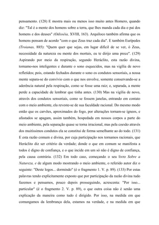 pensamento. (128) E mostra mais ou menos isso muito antes Homero, quando
diz: "Tal é a mente dos homens sobre a terra, que lhes manda cada dia o pai dos
homens e dos deuses" (Odisséia, XVIII, 163). Arquíloco também afirma que os
homens pensam de acordo "com o que Zeus traz cada dia". E também Eurípedes
(Troianas, 885): "Quem quer que sejas, em lugar difícil de se ver, ó Zeus,
necessidade da natureza ou mente dos mortais, eu te dirijo uma prece". (129)
Aspirando por meio da respiração, segundo Heráclito, esta razão divina,
tornamo-nos inteligentes e durante o sono esquecidos, mas na vigília de novo
refletidos; pois, estando fechados durante o sono os condutos sensoriais, a nossa
mente separa-se do convívio com o que nos envolve, somente conservando-se a
aderência natural pela respiração, como se fosse uma raiz; e, separada, a mente
perde a capacidade de lembrar que tinha antes. (130) Mas na vigília de novo,
através dos condutos sensoriais, como se fossem janelas, entrando em contato
com o meio ambiente, ela reveste-se de sua faculdade racional. Do mesmo modo
então que os carvões, aproximados do fogo, por alterações tornam-se ígneos, e
afastados se apagam, assim também, hospedada em nossos corpos a parte do
meio ambiente, pela separação quase se torna irracional, mas pela coesão através
dos muitíssimos condutos ela se constitui de forma semelhante ao do todo. (131)
E esta razão comum e divina, por cuja participação nos tornamos racionais, que
Heráclito diz ser critério da verdade; donde o que em comum se manifesta a
todos é digno de confiança, e o que incide em um só não é digno de confiança,
pela causa contrária. (132) Em todo caso, começando o seu livro Sobre a
Natureza, e de algum modo mostrando o meio ambiente, o referido autor diz o
seguinte: "Deste logos... dormindo" (é o fragmento 1. V. p. 89). (133) Por estas
palavras tendo explicitamente exposto que por participação da razão divina tudo
fazemos e pensamos, pouco depois prosseguindo, acrescenta: "Por isso...
particular" (é o fragmento 2. V. p. 89), o que outra coisa não é senão uma
explicação da maneira como tudo é dirigido. Por isso, na medida em que
comungamos da lembrança dela, estamos na verdade, e na medida em que
 