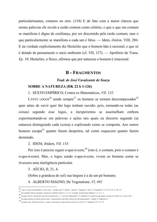 particularizamos, estamos no erro. (134) E de fato com a maior clareza que
nestas palavras ele revela a razão comum como critério, e que o que em comum
se manifesta é digno de confiança, por ser discernido pela razão comum, mas o
que particularmente se manifesta a cada um é falso. — Idem, ibidem, VIII, 286:
E na verdade explicitamente diz Heráclito que o homem hão é racional, e que só
é dotado de pensamento o meio ambiente (cf. VII, 127). — Apolônio de Tiana,
Ep. 18: Heráclito, o físico, afirmou que por natureza o homem é irracional.
B - FRAGMENTOS
Trad. de José Cavalcante de Souza
SOBRE A NATUREZA (DK 22 b 1-126)
1. SEXTO EMPÍRICO, Contra os Matemáticos, VII, 132.
L/ESTE LOGOS
26
sendo sempre27
os homens se tornam descompassados28
quer antes de ouvir quer tão logo tenham ouvido; pois, tornando-se todas (as
coisas) segundo esse logos, a inexperientes se assemelham embora
experimentando-se em palavras e ações tais quais eu discorro segundo (a)
natureza distinguindo cada (coisa) e explicando como se comporta. Aos outros
homens escapa29
quanto fazem despertos, tal como esquecem quanto fazem
dormindo.
2. IDEM, ibidem, VII, 133.
Por isso é preciso seguir o-que-é-com,30
(isto é, o comum; pois o comum é
o-que-é-com). Mas, o logos sendo o-que-é-com, vivem os homens como se
tivessem uma inteligência particular.
3. AÉCIO, II, 21, 4.
(Sobre a grandeza do sol) sua largura é a de um pé humano.
4. ALBERTO MAGNO, De Vegetatione, VI, 401.
26
Logos é o nome correspondente ao verbo lesem = recolher, dizer. É "palavra", "discurso", "linguagem", "razão". Cf. fragmentos 2, 31, 39, 45, 50, 72, 108, 115.
27
Fica mantida a falta de pontuação, criticada por Aristóteles (Retórica, 111, 5) e "corrigida" em geral pelas traduções. V. p. 77, n. 2.
28
No grego axynetoi, literalmente "que-não-se-Iançam-com", i. e-, "que não compreendem". Cf. fragmento 34 e aqueles em que aparece a noção de "comum", de "o-que-é-com".
29
No grego lanlhánei, do mesmo tema de léthe (= esquecimento), que forma a-léthein (lit. não-esquecimento) = verdade. Cf. fragmento 16.
30
No grego xynós, sinônimo de koinós = comum, é uma forma a se aproximar de axynctoi (ver nota 3). Cf. fragmentos 79, 113 e 114.
 