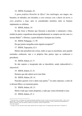 14. IDEM, Exortação, 22.
A quem profetiza Heráclito de Efeso? Aos noctívagos, aos magos, aos
bacantes, às mênades, aos iniciados; a estes ameaça com o depois da morte, a
estes profetiza o fogo; pois os considerados mistérios entre os homens
impiamente se celebram.
15. IDEM, ibidem, 34.
Se não fosse a Dioniso que fizessem a procissão e cantassem o hino,
(então) às partes vergonhosas desavergonhadamente se cumpriu um rito; mas é o
mesmo Hades31
e Dioniso, a quem deliram e festejam nas Lenéias.
16. IDEM, Pedagogo, 11, 99.
Do que jamais mergulha como alguém escaparia?32
17. IDEM, Tapeçarias, II, 8.
Muitos não percebem tais coisas, todos os que as encontram, nem quando
ensinados conhecem, mas a si próprios lhes parece (que as conhecem e
percebem).
18. IDEM, ibidem, II, 17.
Se não esperar o inesperado não se descobrirá, sendo indescobrível e
inacessível.
19. IDEM, ibidem, II, 24.
Homens que não sabem ouvir nem falar.
20. IDEM, ibidem, III, 14.
Nascidos querem viver e deter suas partes,33
ou antes repousar, e atrás de
si deixam filhos a se tornaram partes.
21. IDEM, ibidem, III, 21.
Morte é tudo que vemos despertos, e tudo que vemos dormindo é sono.
22. IDEM, ibidem, IV, 4.
31
O deus dos mortos. A forma grega Aídes sugeria aproximações etimológicas com aidó = eu canto, com as formas do tema de eidéttaí = saber, e com os
adjetivos aidés = invisível e aídelos = que torna invisível. Por outro lado, o que no grego corresponde a "às partes vergonhosas desavergonhadamente" é
aidoíoisin anaidéstata. Todas estas aliterações compõem com as palavras e as frases o sentido do texto.
32
Cf. nota 4. da pág. 87
33
No grego, móros, que, além deste sentido original, significa "parte ruim, desgraça, morte". No fragmento joga o duplo sentido. Cf. fragmento 25.
 