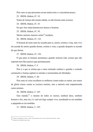 Pois ouro os que procuram cavam muita terra e o encontram pouco.
23. IDEM, ibidem, IV, 10.
Nome de Justiça não teriam sabido, se não fossem estas (coisas).
24. IDEM, ibidem, IV, 16.
Os que Ares mata honram-nos deuses e homens.
25. IDEM, ibidem, IV, 50.
Mortes maiores maiores sortes34
recebem.
26. IDEM, ibidem, IV, 143.
O homem de noite uma luz acende para si, morto, extinta a vista, mas vivo
ele acende do morto quando dorme, extinta a vista, e quando desperto se acende
do que dorme.
27. IDEM, ibidem, IV, 146.
O que para os homens permanece quando morrem (são coisas) que não
esperam nem lhes parece (que permaneçam).
28. IDEM, ibidem, V, 9.
Pois é o que se estima que o mais estimado conhece e guarda; e contudo
certamente a Justiça captará os artesãos e testemunhas de falsidades.
29. IDEM, ibidem, V, 60.
Pois uma só coisa escolhem os melhores contra todas as outras, um rumor
de glória eterna contra as (coisas) mortais; mas a maioria está empanturrada
como animais.
30. IDEM, ibidem, V, 105.
Este mundo,35
o mesmo de todos os (seres), nenhum deus, nenhum
homem o fez, mas era, é e será um fogo sempre vivo, acendendo-se em medidas
e apagando-se em medidas.
31. IDEM, ibidem, V, 105.
34
No grego os correspondentes a "mortes" e "sortes" são respectivamente môroi e moirai, ambos do tema de meíromai = reparto.
35
No grego kósmos, literalmente arranjo, ordem.
 