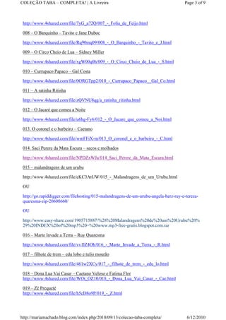 COLEÇÃO TABA – COMPLETA! | A Livreira                                                Page 3 of 9



 http://www.4shared.com/file/7yG_a72Q/007_-_Folia_de_Feijo.html

 008 – O Barquinho – Tavito e Jane Duboc

 http://www.4shared.com/file/Rq90mq09/008_-_O_Barquinho_-_Tavito_e_J.html

 009 – O Circo Cheio de Lua – Sidney Miller

 http://www.4shared.com/file/xgW00q0h/009_-_O_Circo_Cheio_de_Lua_-_S.html

 010 – Currupaco Papaco – Gal Costa

 http://www.4shared.com/file/0ORGTpp2/010_-_Currupaco_Papaco__Gal_Co.html

 011 – A ratinha Ritinha

 http://www.4shared.com/file/zQVNU8qg/a_ratinha_ritinha.html

 012 – O Jacaré que comeu a Noite

 http://www.4shared.com/file/u6hg-Fy6/012_-_O_Jacare_que_comeu_a_Noi.html

 013. O coronel e o barbeiro – Caetano

 http://www.4shared.com/file/wmFFiX-m/013_O_coronel_e_o_barbeiro_-_C.html

 014. Saci Perere da Mata Escura – secos e molhados

 http://www.4shared.com/file/NPDZxWJa/014_Saci_Perere_da_Mata_Escura.html

 015 – malandragens de um urubu

 http://www.4shared.com/file/eKC3AtUW/015_-_Malandragens_de_um_Urubu.html

 OU

 http://go.rapiddigger.com/filehosting/015-malandragens-de-um-urubu-angela-herz-ruy-e-tereza-
 quaresma-zip-20608660/

 OU

 http://www.easy-share.com/1905715887/%28%20Malandragens%20de%20um%20Urubu%20%
 29%20INDEX%20of%20mp3%20=%20www.mp3-free-gratis.blogspot.com.rar

 016 – Marte Invade a Terra – Ruy Quaresma

 http://www.4shared.com/file/vv1lZ4Oh/016_-_Marte_Invade_a_Terra_-_R.html

 017 – filhote de trem – edu lobo e tulio mourão

 http://www.4shared.com/file/461w2XCy/017_-_filhote_de_trem_-_edu_lo.html

 018 – Dona Lua Vai Casar – Caetano Veloso e Fatima Flor
 http://www.4shared.com/file/WOt_OZ10/018_-_Dona_Lua_Vai_Casar_-_Cae.html

 019 – Zé Prequeté
 http://www.4shared.com/file/h5cD8o9P/019_-_Z.html




http://mariamachado.blog.com/index.php/2010/09/13/colecao-taba-completa/               6/12/2010
 