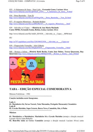 COLEÇÃO TABA – COMPLETA! | A Livreira                                           Page 5 of 9



 035 – A Salamanca do Jarau – Nara Leão, , Fernando Gama, Luciano Alves
 http://www.4shared.com/file/qPoNmT_n/035_-__A_Salamanca_do_Jarau__N.html

 036 – Dona Baratinha – Tom Zé
 http://www.4shared.com/file/yUm8T8eg/036_-_Dona_Baratinha_-_Tom_Ze.html

 037 – O vaqueiro Misterioso – Rolando Boldrin
 http://www.4shared.com/file/cyeDOo9K/037_-_O_vaqueiro_Misterioso_-_.html

 038 – Adivinhe se é Capaz – - História de Ana Maria Machado
 Canta MPB4, Fernando Gama, Betina, Loma, Luciano Alves

 http://www.4shared.com/file/AnK4_JS5/038_-_Adivinhe_se__Capaz_-_MPB.html

 OU

 http://rs757.rapidshare.com/files/328194032/038_-_Adivinhe_se____Capaz.rar

 039 – Chapeuzinho Vermelho – João Gilberto
 http://www.4shared.com/file/JSSqSe6f/039_-__Chapeuzinho_Vermelho__J.html

 040 – Romeu e Julieta – História Ruth Rocha, Canta Jane Duboc, Teresa Quaresma, Ruy
 Quaresma http://www.4shared.com/file/cM8SQirf/040_-_Romeu_e_Julieta_-_Jane_D.html




 TABA – EDIÇÃO ESPECIAL COMEMORATIVA
 Músicas Folclóricas – 1982
 ========================================
 Canções incluídas neste fonograma:

 Lado A
 01. Marinheiro Só, Fui ao Tororó, Tutu Maramba, Periquito Maracanã, Cirandeiro
 Lado B
 02. Cavalo-Marinho, Sapo Cururu, Barca Nova, Camaleão, São, ó Piaba
 ========================================
 Músicas:

 01. Marinheiro, o Marinheiro: Marinheiro Só e Cavalo Marinho (arranjo e direção musical:
 Luciano Alves) canta Bubuska
 02. Bom-Dia todas as Cores: Camaleão (arranjo e direção musical: Luciano Alves) canta




http://mariamachado.blog.com/index.php/2010/09/13/colecao-taba-completa/          6/12/2010
 