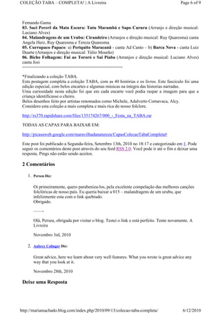 COLEÇÃO TABA – COMPLETA! | A Livreira                                                      Page 6 of 9



 Fernando Gama
 03. Saci Pererê da Mata Escura: Tutu Marambá e Sapo Cururu (Arranjo e direção musical:
 Luciano Alves)
 04. Malandragens de um Urubu: Cirandeiro (Arranjos e direção musical: Ruy Quaresma) canta
 Angela Herz, Ruy Quaresma e Tereza Quaresma
 05. Currupaco Papaco: a) Periquito Maracanã - canta Ad Canto – b) Barca Nova - canta Luiz
 Duarte (Arranjos e direção musical: Túlio Mourão)
 06. Bicho Folhagem: Fui ao Tororó e Sai Piaba (Arranjos e direção musical: Luciano Alves)
 canta Josi
 ========================================

 *Finalizando a coleção TABA.
 Esta postagem completa a coleção TABA, com as 40 histórias e os livros. Este fascículo foi uma
 edição especial, com belos encartes e algumas músicas na íntegra das historias narradas.
 Uma curiosidade nesta edição foi que em cada encarte você podia raspar a imagem para que a
 criança identificasse o cheiro.
 Belos desenhos feito por artistas renomados como Michele, Adalverto Cornavaca, Alcy.
 Considero esta coleção a mais completa e mais rica do nosso folclore.

 http://rs370.rapidshare.com/files/135174267/000_-_Festa_na_TABA.rar

 TODAS AS CAPAS PARA BAIXAR EM:

 http://picasaweb.google.com/maravilhadanatureza/CapasColecaoTabaCompleta#

 Este post foi publicado a Segunda-feira, Setembro 13th, 2010 no 18:17 e categorizado em 1. Pode
 seguir os comentários deste post através do seu feed RSS 2.0. Você pode ir até o fim e deixar uma
 resposta. Pings não estão sendo aceitos.

 2 Comentários

    1. Perseu Diz:

       Oi primeiramente, quero parabeniza-los, pela excelente compelação das melhores canções
       folclóricas de nosso país. Eu queria baixar a 015 – malandragens de um urubu, que
       infelizmente esta com o link quebrado.
       Obrigado.

       ——-

       Olá, Perseu, obrigada por visitar o blog. Testei o link e está perfeito. Tente novamente. A
       Livreira

       Novembro 3rd, 2010

    2. Aubrey Colinger Diz:

       Great advice, here we learn about very well features. What you wrote is great advice any
       way that you look at it.

       Novembro 28th, 2010

 Deixe uma Resposta




http://mariamachado.blog.com/index.php/2010/09/13/colecao-taba-completa/                    6/12/2010
 