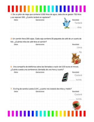 4. De un pilón de riego que contiene 5.000 litros de agua, cada día se gastan 750 litros
y se reponen 500. ¿Cuánto tardará en agotarse?
Datos Operaciones Resultado
Tardará
……….. días.
5. Un camión lleva 200 cajas. Cada caja contiene 20 paquetes de café de un cuarto de
kilo. ¿Cuántos kilos de café lleva el camión?
Datos Operaciones Resultado
Lleva
……… kg.
6. Una compañía de telefónica cobra las llamadas a razón de 0,03 euros el minuto.
¿Cuánto cuesta una conferencia (llamada) de una hora y cuarto?
Datos Operaciones Resultado
Costará
……… euros.
7. Si el kg de sandía cuesta 2,8 €, ¿cuánto nos costará dos kilos y medio?
Datos Operaciones Resultado
Costará
……… euros.
 