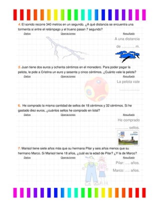 4. El sonido recorre 340 metros en un segundo. ¿A qué distancia se encuentra una
tormenta si entre el relámpago y el trueno pasan 7 segundo?
Datos Operaciones Resultado
A una distancia
de ……….. m.
5. Juan tiene dos euros y ochenta céntimos en el monedero. Para poder pagar la
pelota, le pide a Cristina un euro y sesenta y cinco céntimos. ¿Cuánto vale la pelota?
Datos Operaciones Resultado
La pelota vale
……………..
6. He comprado la misma cantidad de sellos de 18 céntimos y 32 céntimos. Si he
gastado diez euros, ¿cuántos sellos he comprado en total?
Datos Operaciones Resultado
He comprado
……….. sellos.
7. Marisol tiene siete años más que su hermana Pilar y seis años menos que su
hermano Marco. Si Marisol tiene 18 años, ¿cuál es la edad de Pilar? ¿Y la de Marco?
Datos Operaciones Resultado
Pilar: …. años.
Marco: …. años.
 