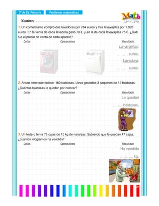 Nombre: ………………………………………………………………………………………….………………….
5º de Ed. Primaria
07
1. Un comerciante compró dos lavadoras por 784 euros y tres lavavajillas por 1.092
euros. En la venta de cada lavadora ganó 78 €, y en la de cada lavavajillas 75 €. ¿Cuál
fue el precio de venta de cada aparato?
Datos Operaciones Resultado
Lavavajillas:
……… euros.
Lavadora:
……… euros.
2. Arturo tiene que colocar 160 baldosas. Lleva gastados 3 paquetes de 12 baldosas.
¿Cuántas baldosas le quedan por colocar?
Datos Operaciones Resultado
Le quedan
…….. baldosas.
3. Un frutero tenía 76 cajas de 15 kg de naranjas. Sabiendo que le quedan 17 cajas,
¿cuántos kilogramos ha vendido?
Datos Operaciones Resultado
Ha vendido
……….. kg.
Problemas matemáticos
 