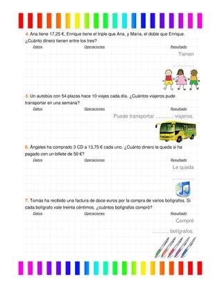4. Ana tiene 17,25 €, Enrique tiene el triple que Ana, y María, el doble que Enrique.
¿Cuánto dinero tienen entre los tres?
Datos Operaciones Resultado
Tienen
………….
5. Un autobús con 54 plazas hace 10 viajes cada día. ¿Cuántos viajeros pude
transportar en una semana?
Datos Operaciones Resultado
Puede transportar ……….. viajeros.
6. Ángeles ha comprado 3 CD a 13,75 € cada uno. ¿Cuánto dinero le queda si ha
pagado con un billete de 50 €?
Datos Operaciones Resultado
Le queda
………….
7. Tomás ha recibido una factura de doce euros por la compra de varios bolígrafos. Si
cada bolígrafo vale treinta céntimos, ¿cuántos bolígrafos compró?
Datos Operaciones Resultado
Compró
………. bolígrafos.
 